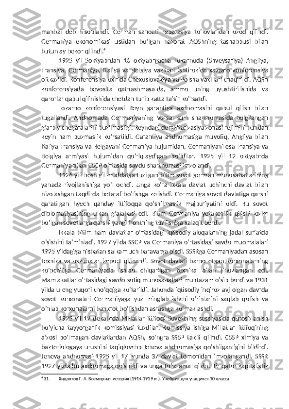 manbai   deb   hisoblandi.   German   sanoati   reparasiya   to’lovlaridan   ozod   qilindi.
Germaniya   ekonomikasi   ustidan   bo’lgan   nazorat   AQShning   tashabbusi   bilan
butunlay bekor qilindi. 4
1925   yil   5oktyabrdan   16   oktyabrgacha   Lokarnoda   (Shveysariya)   Angliya,
Fransiya,   Germaniya,   Italiya   va   Belgiya   vakillari   ishtirokida   xalqaro   konferensiya
o’tkazildi. Konferensiya oxirida Chexoslovakiya va Polsha vakillari chaqirildi. AQSh
konferensiyada   bevosita   qatnashmasa-da,   ammo   uning   uyushtirilishida   va
qarorlar qabul qilinishida chetdan turib katta ta’sir ko’rsatdi.
Lokarno   konferensiyasi   Reyn   garantiya   axdnomasini   qabul   qilish   bilan
tugallandi.   Ahdnomada   Germaniyaning   Versal   sulh   shartnomasida   belgilangan
g’arbiy chegaralarini buzilmasligi, Reyndagi demilitarizasiya zonasi rejimini bundan
keyin   ham   buzmaslik   ko’rsatildi.   Garantiya   ahdnomasiga   muvofiq,   Angliya   bilan
Italiya Fransiya va Belgayani Germaniya hujumidan, Germaniyani esa Fransiya va
Belgiya   armiyasi   hujumidan   qo’riqlaydigan   bo’ldilar.   1925   yil   12   oktyabrda
Germaniya bilan CSCP o’rtasida savdo shartnomasi imzolandi.
1926 yili besh yil muddatga tuzilgan bitim sovet-german munosabatlarining
yanada   rivojlanishiga   yo’l   ochdi.   Unga   ko’ra   ikkala   davlat   uchinchi   davlat   bilan
nizolashgan taqdirda betaraf bo’lishga kelishdi. Germaniya sovet davlatiga qarshi
qaratilgan   hyech   qanday   ittifoqqa   qo’shilmaslik   majburiyatini   oldi.   Bu   sovet
diplomatiyasining   ulkan   g’alabasi   edi.   Bitim   Germaniya   yetakchilik   qilishi   lozim
bo’lgan sovetlarga qarshi yangi frontning tuzilishiga xalaqit berdi.
Ikkala   bitim   ham   davlatlar   o’rtasidagi   iqtisodiy   aloqalarning   jadal   sur’atda
o’sishini ta’minladi. 1927 yilda SSCP va Germaniya o’rtasidagi savdo muomalalari
1925 yildagiga nisbatan salkam uch baravarga o’sdi. SSSRga Germaniyadan asosan
texnika   va   uskunalar   import   qilinardi.   Sovet   davlati   barpo   etgan   korxonalarning
ko’pchiliga   Germaniyada   ishlab   chiqarilgan   texnika   bilan   jihozlangan   edi.
Mamlakatlar o’rtasidagi savdo-sotiq munosabatlari muntazam o’sib bordi va 1931
yilda u eng yuqori cho’qqiga ko’tarildi. Jahonda iqtisodiy inqiroz avj olgan davrda
sovet   korxonalari   Germaniyaga   yuz   minglab   ishchi   o’rinlarini   saqlab   qolish   va
o’nlab korxonalarni bankrot bo’lishdan asrashga ko’maklashdi.
1925   yil   12   dekabrda   Millatlar   ittifoqi   Sovetining   sessiyasida   qurosizlanish
bo’yicha   tayyorgarlik   komissiyasi   tuzdilar.   Komissiya   ishiga   Millatlar   ittifoqining
a’zosi   bo’lmagan   davlatlardan   AQSh,   so’ngra   SSSP   taklif   qilindi.   CSSP   ximiya   va
bakteriologaya  urushini  taqiqlovchp  Jeneva ahdnomasiga qo’shilganligini bildirdi.
Jeneva   ahdnomasi-1925   yil   17   iyunda   37   davlat   tomonidan   imzolangandi.   SSSR
1927 yilda bu axdnomaga qo’shildi va unga to’la amal qildn. Bir qator kapitalistik
4
 31. Хидоятов Г. А. Всемирная история (1914-1919 гг.). Учебник для учащихся 10 класса.  