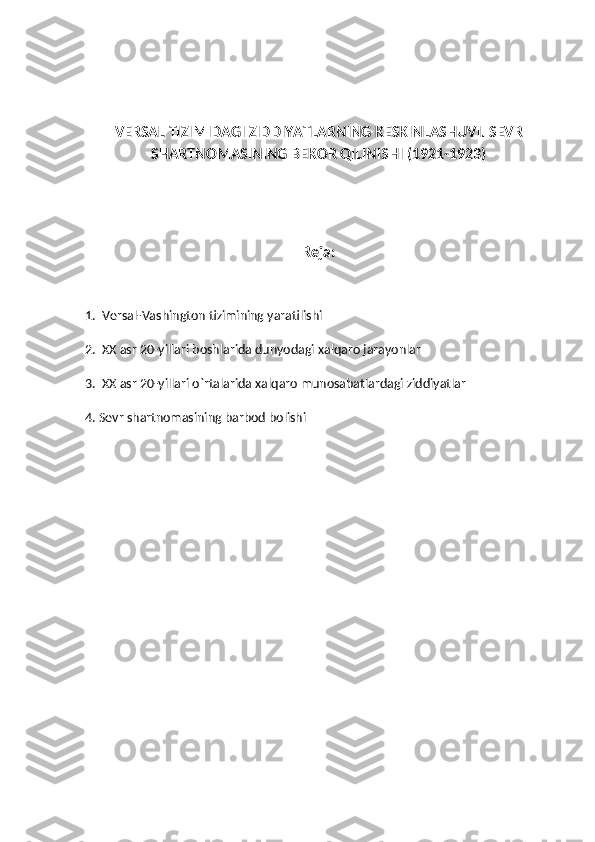 VERSAL TIZIMIDAGI ZIDDIYATLARNING KESKINLASHUVI. SEVR
SHARTNOMASINING BEKOR QILINISHI (1921-1923)
Reja:
1.  Versal-Vashington tizimining yaratilishi
2.  XX asr 20-yillari boshlarida dunyodagi xalqaro jarayonlar
3.  XX asr 20-yillari o`rtalarida xalqaro munosabatlardagi ziddiyatlar
4. Sevr shartnomasining barbod bolishi 