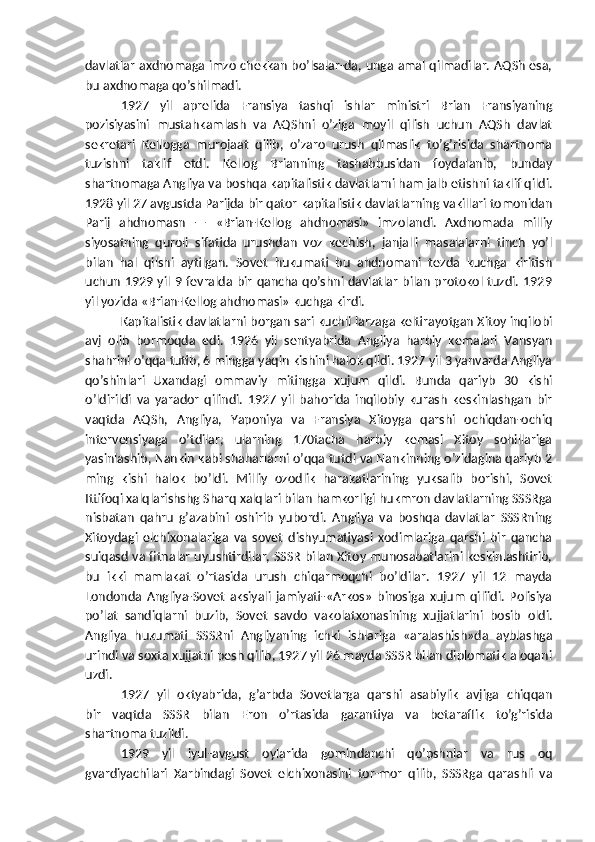 davlatlar axdnomaga imzo chekkan bo’lsalar-da, unga amal qilmadilar. AQSh esa,
bu axdnomaga qo’shilmadi.
1927   yil   aprelida   Fransiya   tashqi   ishlar   ministri   Brian   Fransiyaning
pozisiyasini   mustahkamlash   va   AQShni   o’ziga   moyil   qilish   uchun   AQSh   davlat
sekretari   Kellogga   murojaat   qilib,   o’zaro   urush   qilmaslik   to’g’risida   shartnoma
tuzishni   taklif   etdi.   Kellog   Brianning   tashabbusidan   foydalanib,   bunday
shartnomaga Angliya va boshqa   kapitalistik davlatlarni ham jalb etishni taklif qildi.
1928 yil 27 avgustda Parijda bir qator kapitalistik davlatlarning vakillari tomonidan
Parij   ahdnomasn   —   «Brian-Kellog   ahdnomasi»   imzolandi.   Axdnomada   milliy
siyosatning   quroli   sifatida   urushdan   voz   kechish,   janjalli   masalalarni   tinch   yo’l
bilan   hal   qilshi   aytilgan.   Sovet   hukumati   bu   ahdnomani   tezda   kuchga   kiritish
uchun 1929 yil 9 fevralda bir qancha qo’shni davlatlar  bilan protokol tuzdi. 1929
yil yozida «Brian-Kellog ahdnomasi» kuchga kirdi.
Kapitalistik davlatlarni borgan sari kuchli larzaga keltirayotgan Xitoy inqilobi
avj   olib   bormoqda   edi.   1926   yil   sentyabrida   Angliya   harbiy   kemalari   Vansyan
shahrini o’qqa   tutib, 6 mingga yaqin kishini halok qildi. 1927 yil 3 yanvarda Angliya
qo’shinlari   Uxandagi   ommaviy   mitingga   xujum   qildi.   Bunda   qariyb   30   kishi
o’ldirildi   va   yarador   qilindi.   1927   yil   bahorida   inqilobiy   kurash   keskinlashgan   bir
vaqtda   AQSh,   Angliya,   Yaponiya   va   Fransiya   Xitoyga   qarshi   ochiqdan-ochiq
intervensiyaga   o’tdilar;   ularning   170tacha   harbiy   kemasi   Xitoy   sohillariga
yasinlashib, Nankin kabi shaharlarni o’qqa tutdi va Nankinning o’zidagina qariyb 2
ming   kishi   halok   bo’ldi.   Milliy   ozodlik   harakatlarining   yuksalib   borishi,   Sovet
Ittifoqi xalqlarishshg Sharq xalqlari bilan hamkorligi hukmron davlatlarning SSSRga
nisbatan   qahru   g’azabini   oshirib   yubordi.   Angliya   va   boshqa   davlatlar   SSSRning
Xitoydagi   elchixonalariga   va   sovet   dishyumatiyasi   xodimlariga   qarshi   bir   qancha
suiqasd va fitnalar uyushtirdilar, SSSR bilan Xitoy munosabatlarini keskinlashtirib,
bu   ikki   mamlakat   o’rtasida   urush   chiqarmoqchi   bo’ldilar.   1927   yil   12   mayda
Londonda   Angliya-Sovet   aksiyali   jamiyati-«Arkos»   binosiga   xujum   qiliidi.   Polisiya
po’lat   sandiqlarni   buzib,   Sovet   savdo   vakolatxonasining   xujjatlarini   bosib   oldi.
Angliya   hukumati   SSSRni   Angliyaning   ichki   ishlariga   «aralashish»da   ayblashga
urindi va soxta xujjatni pesh qilib, 1927 yil 26 mayda SSSR bilan diplomatik aloqani
uzdi.
1927   yil   oktyabrida,   g’arbda   Sovetlarga   qarshi   asabiylik   avjiga   chiqqan
bir   vaqtda   SSSR   bilan   Eron   o’rtasida   garantiya   va   betaraflik   to’g’risida
shartnoma tuzildi.
1929   yil   iyul-avgust   oylarida   gomindanchi   qo’pshnlar   va   rus   oq
gvardiyachilari   Xarbindagi   Sovet   elchixonasini   tor-mor   qilib,   SSSRga   qarashli   va 