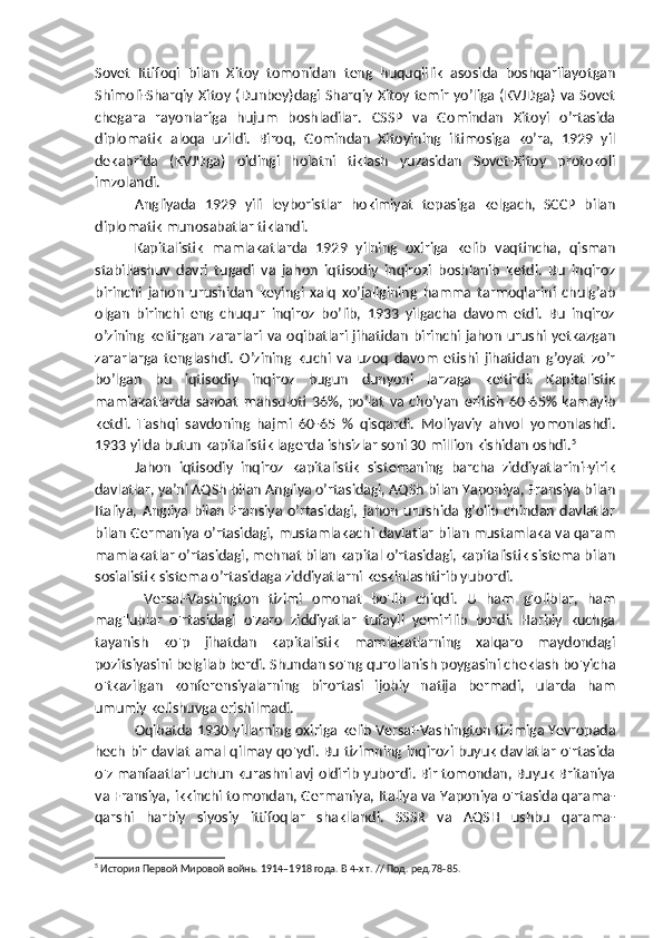 Sovet   Ittifoqi   bilan   Xitoy   tomonidan   teng   huquqlilik   asosida   boshqarilayotgan
Shimoli-Sharqiy Xitoy (Dunbey)dagi  Sharqiy  Xitoy temir yo’liga (KVJDga) va Sovet
chegara   rayonlariga   hujum   boshladilar.   CSSP   va   Gomindan   Xitoyi   o’rtasida
diplomatik   aloqa   uzildi.   Biroq,   Gomindan   Xitoyining   iltimosiga   ko’ra,   1929   yil
dekabrida   (KVJDga)   oldingi   holatni   tiklash   yuzasidan   Sovet-Xitoy   protokoli
imzolandi.
Angliyada   1929   yili   leyboristlar   hokimiyat   tepasiga   kelgach,   SCCP   bilan
diplomatik munosabatlar tiklandi.
Kapitalistik   mamlakatlarda   1929   yilning   oxiriga   kelib   vaqtincha,   qisman
stabillashuv   davri   tugadi   va   jahon   iqtisodiy   inqirozi   boshlanib   ketdi.   Bu   inqiroz
birinchi   jahon   urushidan   keyingi   xalq   xo’jaligining   hamma   tarmoqlarini   chulg’ab
olgan   birinchi   eng   chuqur   inqiroz   bo’lib,   1933   yilgacha   davom   etdi.   Bu   inqiroz
o’zining  keltirgan   zararlari  va  oqibatlari  jihatidan   birinchi  jahon   urushi   yetkazgan
zararlarga   tenglashdi.   O’zining   kuchi   va   uzoq   davom   etishi   jihatidan   g’oyat   zo’r
bo’lgan   bu   iqtisodiy   inqiroz   bugun   dunyoni   larzaga   keltirdi.   Kapitalistik
mamlakatlarda   sanoat   mahsuloti   36%,   po’lat   va   cho’yan   eritish   60-65%   kamayib
ketdi.   Tashqi   savdoning   hajmi   60-65   %   qisqardi.   Moliyaviy   ahvol   yomonlashdi.
1933 yilda butun kapitalistik lagerda ishsizlar soni 30 million kishidan oshdi. 5
Jahon   iqtisodiy   inqiroz   kapitalistik   sistemaning   barcha   ziddiyatlarini-yirik
davlatlar, ya’ni AQSh bilan Angliya o’rtasidagi, AQSh bilan Yaponiya, Fransiya bilan
Italiya,   Angliya   bilan   Fransiya  o’rtasidagi,   jahon   urushida  g’olib   chindan   davlatlar
bilan Germaniya o’rtasidagi, mustamlakachi davlatlar bilan mustamlaka va qaram
mamlakatlar o’rtasidagi, mehnat bilan kapital o’rtasidagi, kapitalistik sistema bilan
sosialistik sistema o’rtasidaga ziddiyatlarni keskinlashtirib yubordi.
  Versal-Vashington   tizimi   omonat   bo'lib   chiqdi.   U   ham   g'oliblar,   ham
mag'lublar   o'rtasidagi   o'zaro   ziddiyatlar   tufayli   yemirilib   bordi.   Harbiy   kuchga
tayanish   ko'p   jihatdan   kapitalistik   mamlakatlarning   xalqaro   maydondagi
pozitsiyasini belgilab berdi. Shundan so'ng qurollanish poygasini cheklash bo'yicha
o'tkazilgan   konferensiyalarning   birortasi   ijobiy   natija   bermadi,   ularda   ham
umumiy kelishuvga erishilmadi.
Oqibatda 1930-yillarning oxiriga kelib Versal-Vashington tizimiga Yevropada
hech bir davlat amal qilmay qo'ydi. Bu tizimning inqirozi buyuk davlatlar o'rtasida
o'z manfaatlari uchun kurashni avj oldirib yubordi. Bir tomondan, Buyuk Britaniya
va Fransiya, ikkinchi tomondan, Germaniya, Italiya va Yaponiya o'rtasida qarama-
qarshi   harbiy   siyosiy   ittifoqlar   shakllandi.   SSSR   va   AQSH   ushbu   qarama-
5
 История Первой Мировой войнь. 1914–1918 года. В 4-х т. // Под. ред. 78-85. 