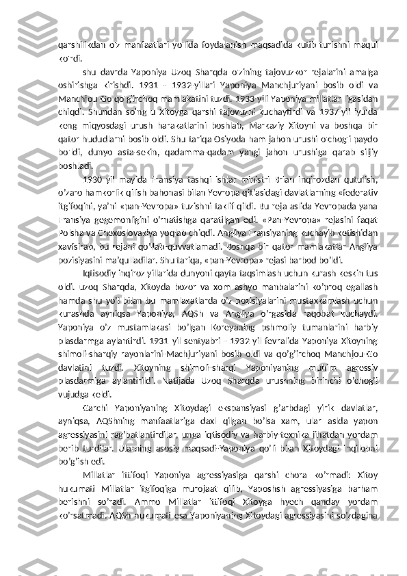 qarshilikdan   o'z   manfaatlari   yo'lida   foydalanish   maqsadida   kutib   turishni   maqul
ko'rdi.
shu   davrda   Yaponiya   Uzoq   Sharqda   o'zining   tajovuzkor   rejalarini   amalga
oshirishga   kirishdi.   1931   -   1932-yillari   Yaponiya   Manchjuriyani   bosib   oldi   va
Manchjou-Go qo'g'irchoq mamlakatini tuzdi. 1933-yili Yaponiya millatlar ligasidan
chiqdi.   Shundan   so'ng   u   Xitoyga   qarshi   tajovuzni   kuchaytirdi   va   1937-yil   iyulda
keng   miqyosdagi   urush   harakatlarini   boshlab,   Markaziy   Xitoyni   va   boshqa   bir
qator hududlarni bosib oldi. Shu tariqa Osiyoda ham jahon urushi o'chog'i paydo
bo'ldi,   dunyo   asta-sekin,   qadamma-qadam   yangi   jahon   urushiga   qarab   siljiy
boshladi.
1930   yil   mayida   Fransiya   tashqi   ishlar   ministri   Brian   inqirozdan   qutulish,
o’zaro hamkorlik qilish bahonasi bilan Yevropa qit’asidagi davlatlarning «federativ
itgifoqini, ya’ni   «pan-Yevropa» tuzishni taklif qildi. Bu reja aslida Yevropada yana
Fransiya   gegemonligini   o’rnatishga   qaratilgan   edi.   «Pan-Yevropa»   rejasini   faqat
Polsha va Chexoslovakiya yoqlab chiqdi. Angliya Fransiyaning kuchayib ketishidan
xavfsirab,   bu   rejani   qo’llab-quvvatlamadi.   Boshqa   bir   qator   mamlakatlar   Angliya
pozisiyasini ma’qulladilar. Shu tariqa, «pan-Yevropa» rejasi barbod bo’ldi.
Iqtisodiy inqiroz yillarida dunyoni qayta   taqsimlash uchun kurash keskin tus
oldi.   uzoq   Sharqda,   Xitoyda   bozor   va   xom   ashyo   manbalarini   ko’proq   egallash
hamda   shu   yo’l   bilan   bu   mamlakatlarda   o’z   pozisiyalarini   mustaxkamlash   uchun
kurashda   ayniqsa   Yaponiya,   AQSh   va   Angliya   o’rgasida   raqobat   kuchaydi.
Yaponiya   o’z   mustamlakasi   bo’lgan   Koreyaning   pshmoliy   tumanlarini   harbiy
plasdarmga   aylantirdi.   1931   yil   sentyabri   -   1932   yil   fevralida   Yaponiya   Xitoyning
shimoli-sharqiy   rayonlarini-Machjuriyani   bosib   oldi   va   qo’g’irchoq   Manchjou-Go
davlatini   tuzdi.   Xitoyning   shimoli-sharqi   Yaponiyaning   muhim   agressiv
plasdarmiga   aylantirildi.   Natijada   Uzoq   Sharqda   urushning   birinchi   o’chog’i
vujudga keldi.
Garchi   Yaponiyaning   Xitoydagi   ekspansiyasi   g’arbdagi   yirik   davlatlar,
ayniqsa,   AQShning   manfaatlariga   daxl   qilgan   bo’lsa   xam,   ular   aslda   yapon
agressiyasini   rag’batlantirdilar,   unga   iqtisodiy   va   harbiy-texnika   jihatdan   yordam
berib   turdilar.   Ularning   asosiy   maqsadi-Yaponiya   qo’li   bilan   Xitoydagi   inqilobni
bo’g’ish edi.
Millatlar   ittifoqi   Yaponiya   agressiyasiga   qarshi   chora   ko’rmadi:   Xitoy
hukumati   Millatlar   itgifoqiga   murojaat   qilib,   Yaposhsh   agressiyasiga   barham
berishni   so’radi.   Ammo   Millatlar   ittifoqi   Xitoyga   hyech   qanday   yordam
ko’rsatmadi. AQSh  hukumati esa Yaponiyaning Xitoydagi  agressiyasini so’zdagina 