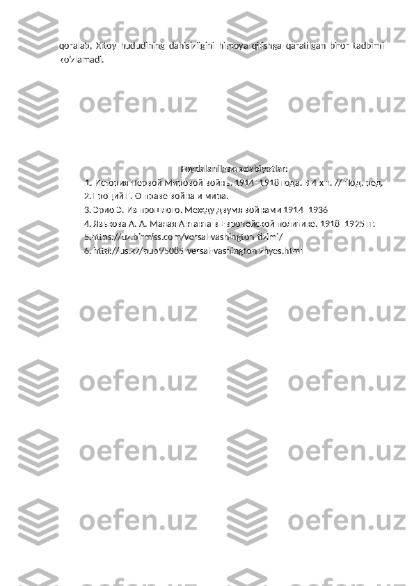 qoralab,   Xitoy   hududining   dahlsizligini   himoya   qilishga   qaratilgan   biror   tadbirni
ko’zlamadi.
Foydalanilgan adabiyotlar:
1. История Первой Мировой войнь. 1914–1918 года. В 4-х т. // Под. ред.
2. Гроций Г. О праве война и мира. 
3. Эрио Э. Из прошлого. Между двумя войнами 1914–1936 
4. Язькова А. А. Малая Антанта в Европейской политике. 1918–1925 гг.
5.https://uz.birmiss.com/versal-vashington-tizimi/
6.   http://us.kz/publ/5085-versal-vashington-zhyes.html 