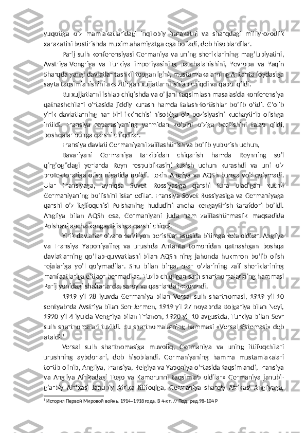 yuqotiga   o’z   mamlakatlaridagi   inqilobiy   harakatni   va   sharqdagi   milliy-ozodlik
xarakatini bostirishda muxim ahamiyatga ega bo’ladi, deb hisoblardilar.
Parij   sulh   konferensiyasi   Germaniya   va   uning   sheriklarining   mag’lubiyatini,
Avstriya-Vengriya   va   Turkiya   imperiyasining   parchalanishini,   Yevropa   va   Yaqin
Sharqda yangi davlatlar tashkil topganligini, mustamlakalarning Antanta foydasiga
sayta taqsimlanishini aks zttirgan xujjatlarni ishlab chiqdi va qabul qildi.
Bu xujjatlarni ishlab chiqishda va o’ljani taqsimlash masalasida konferensiya
qatnashchilari   o’rtasida   jiddiy   kurash   hamda   talash-tortishlar   bo’lib   o’tdi.   G’olib
yirik   davlatlarning   har   biri   ikkinchisi   hisobiga   o’z   pozisiyasini   kuchaytirib   olishga
intildi.   Fransiya   reparasiyaning   yarmidan   ko’pini   o’ziga   berilishini   talab   qildi,
boshqalar bunga qarshi chiqdilar.
Fransiya davlati Germaniyani zaiflashtirish va bo’lib yuborish uchun,
Bavariyani   Germaniya   tarkibidan   chiqarish   hamda   Reynning   so’l
qirg’og’idagi   yerlarda   Reyn   respublikasini   tuzish   uchun   kurashdi   va   uni   o’z
protektoratiga   olish   niyatida   bo’ldi.   Lekin   Angliya   va   AQSh   bunga   yo’l   qo’ymadi.
Ular   Fransiyaga,   ayniqsa   Sovet   Rossiyasiga   qarshi   tura   oladigan   kuchli
Germaniyaning  bo’lishini  istar   edilar.  Fransiya  Sovet   Rossiyasiga  va  Germaniyaga
qarshi   o’z   itgifoqchisi   Polshaning   hududini   ancha   kengaytirish   tarafdori   bo’ldi.
Angliya   bilan   AQSh   esa,   Germaniyani   juda   ham   zaiflashtirmaslik   maqsadida
Polshani ancha kengaytirishga qarshi chiqdi.
Yirik davlatlar o’zaro ba’zi yon berishlar asosida bitimga kela oldilar. Angliya
va   Fransiya   Yaponiyaiing   va   urushda   Antanta   tomonidan   qatnashgan   boshqa
davlatlarning   qo’llab-quvvatlashi   bilan   AQSh   ning   jahonda   hukmron   bo’lib   olish
rejalariga   yo’l   qo’ymadilar.   Shu   bilan   birga,   ular   o’zlarining   zaif   sheriklarining
manfaatlariga e’tibor bermadilar. Tuzib chiqilgan sulh shartnomalarining hammasi
Parij yonidagi shaharlarda, saroy va qasrlarda imzolandi.
1919   yil   28   iyuvda   Germaniya   bilan   Versal   sulh   shartnomasi,   1919   yil   10
sentyabrda Avstriya bilan Sen-Jermen, 1919 yil 27 noyabrda Bolgariya bilan Neyi,
1920 yil 4 iyulda Vengriya bilan Trianon, 1920 yil 10 avgustda, Turkiya bilan Sevr
sulh shartnomalari tuzildi. Bu shartnomalarning hammasi «Versal sistemasi» deb
ataldi. 1
Versal   sulh   shartnomasiga   muvofiq,   Germaniya   va   uning   ittifoqchilari
urushning   aybdorlari,   deb   hisoblandi.   Germaniyaning   hamma   mustamlakalari
tortib olinib, Angliya, Fransiya, Belgiya va Yaponiya o’rtasida taqsimlandi, Fransiya
va   Angliya   Afrikadagi   Togo   va   Kamerunni   taqsimlab   oldilar»   Germaniya   janubi-
g’arbiy   Afrikasi   Janubiy   Afrika   Ittifoqiga,   Germaniya   sharqiy   Afrikasi   Angliyaga,
1
 История Первой Мировой войнь. 1914–1918 года. В 4-х т. // Под. ред. 98-104 P 