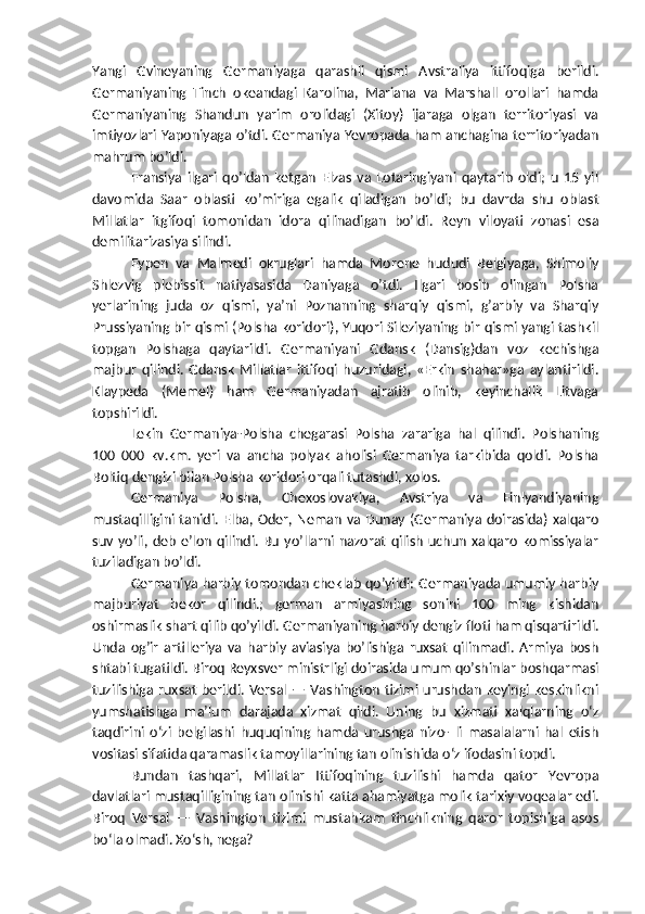 Yangi   Gvineyaning   Germaniyaga   qarashli   qismi   Avstraliya   ittifoqiga   berildi.
Germaniyaning   Tinch   okeandagi   Karolina,   Mariana   va   Marshall   orollari   hamda
Germaniyaning   Shandun   yarim   orolidagi   (Xitoy)   ijaraga   olgan   territoriyasi   va
imtiyozlari Yaponiyaga o’tdi. Germaniya Yevropada ham anchagina territoriyadan
mahrum bo’ldi.
Fransiya   ilgari   qo’ldan   ketgan   Elzas   va   Lotaringiyani   qaytarib   oldi;   u   15   yil
davomida   Saar   oblasti   ko’miriga   egalik   qiladigan   bo’ldi;   bu   davrda   shu   oblast
Millatlar   itgifoqi   tomonidan   idora   qilinadigan   bo’ldi.   Reyn   viloyati   zonasi   esa
demilitarizasiya silindi.
Eypen   va   Malmedi   okruglari   hamda   Morene   hududi   Belgiyaga,   Shimoliy
Shlezvig   plebissit   natiyasasida   Daniyaga   o’tdi.   Ilgari   bosib   olingan   Polsha
yerlarining   juda   oz   qismi,   ya’ni   Poznanning   sharqiy   qismi,   g’arbiy   va   Sharqiy
Prussiyaning bir qismi (Polsha koridori), Yuqori Sileziyaning bir qismi yangi tashkil
topgan   Polshaga   qaytarildi.   Germaniyani   Gdansk   (Dansig)dan   voz   kechishga
majbur   qilindi.   Gdansk   Millatlar   ittifoqi   huzuridagi,   «Erkin   shahar»ga   aylantirildi.
Klaypeda   (Memel)   ham   Germaniyadan   ajratib   olinib,   keyinchalik   Litvaga
topshirildi.
Lekin   Germaniya-Polsha   chegarasi   Polsha   zarariga   hal   qilindi.   Polshaning
100   000   kv.km.   yeri   va   ancha   polyak   aholisi   Germaniya   tarkibida   qoldi.   Polsha
Boltiq dengizi bilan Polsha koridori orqali tutashdi, xolos.
Germaniya   Polsha,   Chexoslovakiya,   Avstriya   va   Finlyandiyaning
mustaqilligini tanidi. Elba, Oder, Neman va Dunay (Germaniya doirasida)  xalqaro
suv  yo’li,  deb   e’lon   qilindi.  Bu   yo’llarni  nazorat   qilish   uchun   xalqaro   komissiyalar
tuziladigan bo’ldi.
Germaniya harbiy tomondan cheklab qo’yildi: Germaniyada umumiy harbiy
majburiyat   bekor   qilindi.;   german   armiyasining   sonini   100   ming   kishidan
oshirmaslik shart qilib qo’yildi. Germaniyaning harbiy dengiz floti ham qisqartirildi.
Unda   og’ir   artilleriya   va   harbiy   aviasiya   bo’lishiga   ruxsat   qilinmadi.   Armiya   bosh
shtabi tugatildi. Biroq Reyxsver ministrligi doirasida umum qo’shinlar boshqarmasi
tuzilishiga  ruxsat  berildi.   Versal  —  Vashington  tizimi urushdan  keyingi  keskinlikni
yumshatishga   ma’lum   darajada   xizmat   qildi.   Uning   bu   xizmati   xalqlarning   o‘z
taqdirini   o‘zi   belgilashi   huquqining   hamda   urushga   nizo-   li   masalalarni   hal   etish
vositasi sifatida qaramaslik tamoyillarining tan olinishida o‘z ifodasini topdi.
Bundan   tashqari,   Millatlar   Ittifoqining   tuzilishi   hamda   qator   Yevropa
davlatlari mustaqilligining tan olinishi katta ahamiyatga molik tarixiy voqealar edi.
Biroq   Versal   —   Vashington   tizimi   mustahkam   tinchlikning   qaror   topishiga   asos
bo‘la olmadi. Xo‘sh, nega? 