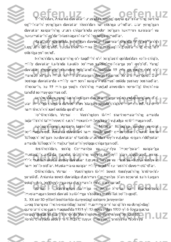 Birinchidan, Antanta davlatlari urushdan keyingi qayta qurishlarning barcha
og‘irliklarini   yengilgan   davlatlar   hisobidan   hal   etishga   urindilar.   Ular   yengilgan
davlatlar   xalqlarining   urush   chiqarishda   aybdor   bo‘lgan   hukmron   sulolalari   va
hukumatlarini ag‘darib tashlaganliklarini inobatga olmadilar.
Bular,   o‘z   navbatida,   yengilgan   davlatlar   fuqarolari   ongida   milliy   xo‘rlanish
tuyg‘usini qo‘zg‘atdi. Bu esa shovinizm va milliy mustaqillik g‘oyalarining keng ildiz
otishiga yo‘l ochdi.
Ikkinchidan,  xalqlarning o‘z  taqdirini  o‘zi  belgilashi  qoidasidan   kelib   chiqib,
milliy   davlatlar   tuzishda   tuzatib   bo‘lmas   suiiste’molliklarga   yo‘l   qo‘yildi.   Yangi
davlatlar   chegaralari   shunday   belgilandiki,   natijada   19   mln   ga   yaqin   kishi   o‘zi
mansub bo‘lgan millat nomi bilan atalgan davlat  fuqarosi bo‘la olmay qoldi. Ular
boshqa   davlatlarda   «milliy   kam   sonli   xalqlar»   atamasi   ostida   yashay   boshladilar.
Binobarin,   bu   19   mln   ga   yaqin   kishining   mavjud   ahvoldan   noroziligi   tinchlikka
tahdid solmay qolmas edi. 
Uchinchidan, yangi tashkil etilgan davlatlar chegarasi shunday belgilan- diki,
ular bir-biriga chegara da’vosi bilan istalgan paytda chiqishi mumkin edi. Bu omil
ham tinchlikni xavf ostida qoldirardi.
To‘rtinchidan,   Versal   —   Vashington   tizimi   shartnomalarining   amalda
bajarilishini ta’minlovchi kuchli mexanizm (vositalar) vujudga keltirilmagan edi.
Tuzilgan   yangi   xalqaro   tashkilot   —   Millatlar   Ittifoqiga   bunday   vakolat
berilmagan   edi.   Antanta   davlatlari   ham   bunda   qodir   emas   edilar.   Chunki   kecha
ittifoqchi bo‘lgan bu davlatlar o‘rtasida urushdan keyin vujudga kelgan ziddiyatlar
amalda ittifoqchilik majburiyatlarini yo‘qqa chiqargan edi.
Beshinchidan,   sobiq   Germaniya   va   Turkiya   imperiyalari   xalqlariga
mustaqillik   amalda   mandat   tizimining   vasiylik   tamoyili   bilan   niqoblandi,   xolos.
Yirik mustamlakachi asosiy davlatlar Buyuk Britaniya va Fransiya «buyuk vasiy»lar
ham bo‘lib oldilar. Mustamlaka xalqlar milliy-ozodlik ku- rashini davom ettirdilar.
Oltinchidan,   Versal   —   Vashington   tizimi   Sovet   Rossiyasining   ishtirokisiz
yaratildi.   Antanta  sovet   davlatiga   dushman   Germaniya   bilan   separat   sulh   tuzgan
sotqin deb, bolshevizmga esa dushmanlik ko‘zi bilan qaradi.
Versal   —   Vashington   tizimiga   kiruvchi   birorta   ham   shartnomani
imzolamagan Sovet davlati bu tizimga nisbatan muxolifat bo‘lib qoldi.
2.  XX asr 20-yillari boshlarida dunyodagi xalqaro jarayonlar
Uzoq Sharq va Tinch okeanidagi bahsli muammolarni hal qilish va dengizdagi 
qurollarni cheklash maqsadida 1921-yil 12-noyabrdan 1922-yil 6-fevralgacha 
to'qqiz davlat vakillari ishtrokida Vashington konferensiyasi bo'lib o'tdi. 
Konferensiyada asosiy rolni AQSH, Buyuk Britaniya, Fransiya va Yaponiya  