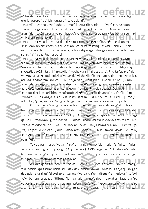 o'rtasidagi shartnoma imzolanib, ushbu davlatlarning Tinch okeani havzasidagi o'z 
orollariga egalik qilish huquqlari kafolatlandi.
1923-yili Lozanna tinchlik shartnomasi imzolanib, unda Turkiyaning urushdan 
keyingi chegaralari belgilab berildi va mustaqilligi tan olindi. U Birinchi jahon 
urushidan keyin yuzaga kelgan hududiy o'zgarishlarga qonuniy tus bergan so'nggi 
yirik shartnoma bo'ldi. 
1919 - 1923-yillari Lozanna tinchlik shartnomasi imzolanib, unda Turkiyaning 
urushdan keyingi chegaralari belgilab berildi va mustaqilligi tan olindi. U Birinchi 
jahon urushidan keyin yuzaga kelgan hududiy o'zgarishlarga qonuniy tus bergan 
so'nggi yirik shartnoma bo'ldi. 
1919 - 1923-yillarda imzolangan shartnomalar va jahondagi kuchlarning yangi 
nisbati xalqaro munosabatlarning Versal-Vashington tizimi nomini oldi. Versal-
Vashington tizimi bir guruh davlatlarning dunyoga hukmronligini o'rnatdi, dunyo 
siyosatida AQSH ta'sirining sezilarli kuchayganligini aks ettirdi. Shu tariqa g'oliblar 
va mag'lublar o'rtasidagi ziddiyatlar tizimi shakllanib, bu mag'lublarning o'ch olish,
adolati tartib o'rnatish uchun intilishga, yangi urushga olib keldi. Birinchi jahon 
urushidan so'ng G'arbning bir qator mamlakatlarida o'ng radikal, ekteremestik 
harakatlar vujudga kelib, umumiy nom bilan fashizm deb ataladi. Fashistik 
harakatning liderlari ijtimoiy safsatabozlikdan keng foydalanadilar, kishilarning 
millatchilik hissiyotiga ta'sir o'tkazishga harakat qildilar, o'z millati uchun ijtimoiy 
adolatni, "yangi jamiyat"ning o'zlariga ma'qul shaklini qurishni va'da qildilar .
Germaniya   o’zining   urush   aybdori   ekanligini   tan   oldi   va   g’olib   davlatlar
foydasiga   reparasiya   to’lab   turish   majburiyatini   oldi.   Reparasiya   to’lovlari
miqdorini   maxsus   komissiya   1921   yil   1   maygacha   aniqlaydigan   bo’ldi.   Shunga
qadar Germaniyaning reparasiya to’lovlari hisobidan g’olib davlatlarga 20 milliard
marka   miqdorida   oltin   va   turli   mollar   to’lash   majburiyati   yuklandi.   Germaniya
majburiyat   yuzasidan   g’olib   davlatlarga   deyarli   butun   savdo   flotini,   8   ming
paravoz,   230   ming   vagon,   40   ming   ot,   140   ming   bosh   qoramol   va   hokazolarni
topshirdi.
Yuklatilgan majburiyatlarning Germaniya tomonidan bajarilishini ta’minlash
uchun   Reynning   so’l   qirg’og’i   (Reyn   zonasi)   1935   yilgacha   Antanta   qo’shinlari
tomonidan   ishg’ol   qilib   turiladigan   bo’ldi.   Bu   qo’shinlar   uchun   bo’ladigan
xarajatlar Germaniya zimmasiga yuklandi.
Bu   ochiqcha   talonchilikni   oqlash   uchun   ittifoqchilar   Versal   shartnomasiga
231-bandni qo’shdilar Unda shunday deyilgandi: «Ittifoqchilar va ularga qo’shilgan
davlatlar   shuni   ta’kidlaydilarki,   Germaniya   va   uning   ittifoqchilari   tajovuzi   tufayli
ro’y   bergan   urushda   ittifoqchilar   va   ularga   qo’shilgan   davlatlar   fuqarolariga
yetkazilgan   talafot   va   zarar   uchun   butun   mas’uliyatni   Germaniya   o’z   zimmasiga
oladi».   Nemislar   o’z   hududlarining   10   foizini   yo’qotdilar,   bu   hududda   millionlab 