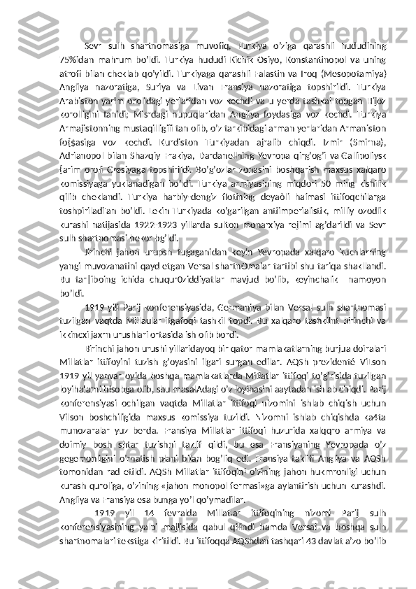 Sevr   sulh   shartnomasiga   muvofiq,   Turkiya   o’ziga   qarashli   hududining
75%idan   mahrum   bo’ldi.   Turkiya   hududi   Kichik   Osiyo,   Konstantinopol   va   uning
atrofi   bilan   cheklab   qo’yildi.   Turkiyaga   qarashli   Falastin   va   Iroq   (Mesopotamiya)
Angliya   nazoratiga,   Suriya   va   Livan   Fransiya   nazoratiga   topshirildi.   Turkiya
Arabiston   yarim   orolidagi   yerlaridan   voz   kechdi   va   u   yerda   tashkal   topgan   Hijoz
korolligini   tanidi;   Misrdagi   hupuqlaridan   Angliya   foydasiga   voz   kechdi.   Turkiya
Armajistonning mustaqilligiîi tan olib, o’z tarkibidagi arman yerlaridan Armaniston
fo{$asiga   voz   kechdi.   Kurdiston   Turkiyadan   ajralib   chiqdi.   Izmir   (Smirna),
Adrianopol   bilan   Shazqiy   Frakiya,   Dardanellning   Yevropa   qirg’og’i   va   Gallipoliysk
{arim   oroli   Gresiyaga   topshirildi.   Bo’g’ozlar   zonasini   boshqarish   maxsus   xalqaro
komissiyaga   yuklanadigan   bo’ldi.   Turkiya   armiyasining   miqdori   50   ming   kishilik
qilib   cheklandi.   Turkiya   harbiy-dengiz   flotining   deyaòli   haímasi   ittifoqchilarga
toshpiriladi'an   bo’ldi.   Lekin   Turkiyada   ko’garilgan   antiimperialistik,   milliy   ozodlik
kurashi   natijasida   1922-1923   yillarda   sulton   monarxiya   rejimi   ag’darildi   va   Sevr
sulh shartnomasi bekor bg’ldi.
Jirinchi   jahon   urupsh   tugaganidan   keyin   Yevropada   xalqaro   kuchlarning
yangi muvozanatini qayd etgan Versal shartnOmalar tartibi shu tariqa shakllandi.
Bu   tar|iboing   ichida   chuqur0ziddiyatlar   mavjud   bo’lib,   keyinchalik     namoyon
bo’ldi.
1919   yili   Parij   konferensiyasida,   Germaniya   bilan   Versal   sulh   shartnomasi
tuzilgan   vaqtda   Millaular   itgafoqi   tashkil   topdi.   Bu   xalqaro   tashkilnt   birinchi   va
ikkincxi jaxrn urushlari ortasida ish olib bordi.
Birinchi jahon urushi yillaridayoq bir qator mamlakatlarning burjua doiralari
Millatlar   ittifoyini   tuzish   g’oyasini   ilgari   surgan   edilar.   AQSh   prezidenté   ViLson
1919   yil   yanvar   oyida   boshqa   mamlakatlarda   Millatlar   ittifoqi   to’g’risida   tuzilgan
loyihalarni hisobga olib, shu masalAdagi o’z loyihasini aaytadan ishlab chiqdi. Parij
konferensiyasi   ochilgan   vaqtda   Millatlar   ittifoqi   nizomini   ishlab   chiqish   uchun
Vilson   boshchiligida   maxsus   komissiya   tuzildi.   Nizomni   ishlab   chiqishda   ka4ta
munozaralar   yuz   berda.   Fransiya   Millatlar   ittifoqi   huzurida   xalqqro   armiya   va
doimiy   bosh   shtar   tuzishni   taklif   qildi,   bu   esa   Fransiyaning   Yevropada   o’z
gegemonligini   o’rnatish   plani   bilan   bog’liq   edi.   Fransiya   taklifi   Angliya   va   AQSh
tomonidan   rad   etildi.   AQSh   Millatlar   ittifoqini   o’zining   jahon   hukmronligi   uchun
kurash quroliga, o’zining «jahon monopol fermasi»ga aylantirish uchun kurashdi.
Angliya va Fransiya esa bunga yo’l qo’ymadilar.
  1919   yil   14   fevralda   Millatlar   ittifoqining   nizomi   Parij   sulh
konferensiyasining   yalpi   majlisida   qabul   qilindi   hamda   Versal   va   boshqa   sulh
shartnomalari tekstiga kiritildi. Bu ittifoqqa AQShdan tashqari 43 davlat a’zo bo’lib 