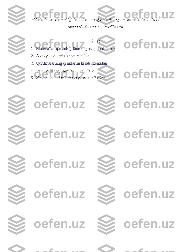 «Materiallar qarshiligi  fani. Fan rivojlanishining qisqacha tarixi.  Hisob
sxemasi. Kuchlarni tasniflash »
Reja:
1. Materiallar qarshiligi fanining rivojlanish tarixi. 
2. Asosiy tushunchalar va ta’riflar.
3. Qurilmalarning qismlarini hisob sxemalari .
4. Ichki va tashqi kuchlarni tasniflash.
5. Kesish usuli. Deformatsiya va surilishlar. 