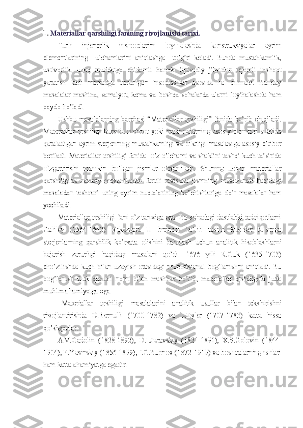 1.  Materiallar qarshiligi fanining rivojlanishi tarixi. 
Turli   injenerlik   inshootlarini   loyihalashda   konstruksiyalar   ayrim
elementlarining     ulchamlarini   aniqlashga     to’g’ri   keladi.   Bunda   mustahkamlik,
ustivorlik,   uzoq   muddatga   chidamli   hamda   iqtisodiy   jihatdan   tejamli   inshoot
yaratish   kabi   marsadga   qaratilgan   hisoblashlar   asosida   hal   qilinadi.   Bunday
masalalar   mashina,   samalyot,   kema   va  boshqa   sohalarda   ularni   loyihalashda   ham
paydo bo’ladi.
Ushbu  masalalarning  barchasi   “Materiallar  qrshiligi”  fanida ko’rib  chiqiladi.
Materiallar   qrshiligi   kursida   inshoot   yoki   mashinalarning   asosiy   elementi   sifatida
qaraladigan ayrim sterjenning mustahkamligi va bikrligi masalasiga asosiy e’tibor
beriladi. Materiallar qrshiligi fanida  o’z o’lchami va shaklini tashqi kuch ta’sirida
o’zgartirishi   mumkin   bo’lgan   jismlar   o’rganiladi.   Shuning   uchun   materiallar
qarshiligida   nazariy   mexanikadan   farqli   ravishda   jismning   muvozanati   haqidagi
masaladan   tashqari   uning   ayrim   nuqtalarining   ko’chishlariga   doir   masalalar   ham
yechiladi.
Materiallar qrshiligi fani o’z tarixiga ega. Bu sohadagi dastlabki tadqiqotlarni
Galiley   (1564-1642)   o’tkazgan.   U   birinchi   bo’lib   tashqi   kuchlar   ta’siriga
sterjenlarning   qarshilik   ko’rsata   olishini   baholash   uchun   analitik   hisoblashlarni
bajarish   zarurligi   haqidagi   masalani   qo’di.   1676   yili   R.Guk   (1635-1703)
cho’zilishda   kuch  bilan   uzayish   orasidagi   proportsional   bog’lanishni   aniqladi.   Bu
bog’lanish   Guk   qonuni   nomi   bilan   mashhur   bo’lib,   materiallar   qrshiligida   juda
muhim ahamiyatga ega.
Materiallar   qrshiligi   masalalarini   analitik   usullar   bilan   tekshirishni
rivojlantirishda   D.Bernulli   (1700-1782)   va   L.Eyler   (1707-1783)   katta   hissa
qo’shganlar.
A.V.Gadolin   (1828-1892),   D.I.Juravskiy   (1821-1891),   X.S.Golovin   (1844-
1904), F.Yasinskiy (1856-1899), I.G.Bubnov (1872-1919) va boshqalarning ishlari
ham katta ahamiyatga egadir. 