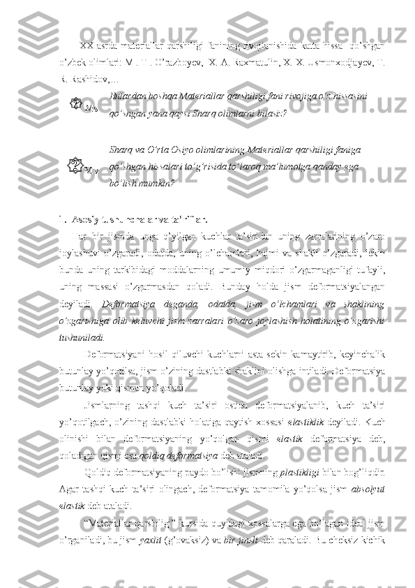 XX   asrda   materiallar   qarshiligi   fanining   rivojlanishida   katta   hissa     qo’shgan
o’zbek olimlari: M . T . O’razboyev,  X. A. Raxmatulin, X. X. Usmonxodjayev, T.
R. Rashidov,… 
Ms Bulardan boshqa Materiallar qarshiligi fani rivojiga o’z hissasini 
qo’shgan yana qaysi Sharq olimlarni bilasiz?
 
Mv Sharq va O’rta Osiyo olimlarining Materiallar qarshiligi faniga 
qo’shgan hissalari to’g’risida to’laroq ma’lumotga qanday ega 
bo’lish mumkin?
1. Asosiy tushunchalar va ta’riflar.
Har   bir   jismda   unga   q’yilgan   kuchlar   ta’siridan   uning   zarralarining   o’zaro
joylashuvi   o’zgaradi,   odatda,   uning   o’lchamlari,   hajmi   va   shakli   o’zgaradi,   lekin
bunda   uning   tarkibidagi   moddalarning   umumiy   miqdori   o’zgarmaganligi   tufayli,
uning   massasi   o’zgarmasdan   qoladi.   Bunday   holda   jism   deformatsiyalangan
deyiladi.   Deformatsiya   deganda,   odatda,   jism   o’lchamlari   va   shaklining
o’zgarishiga   olib   keluvchi   jism   zarralari   o’zaro   joylashish   holatining   o’zgarishi
tushuniladi.
Deformatsiyani   hosil   qiluvchi   kuchlarni   asta-sekin   kamaytirib,   keyinchalik
butunlay yo’qotilsa, jism o’zining dastlabki shaklini olishga intiladi. Deformatsiya
butunlay yoki qisman yo’qoladi.
Jismlarning   tashqi   kuch   ta’siri   ostida   deformatsiyalanib,   kuch   ta’siri
yo’qotilgach,   o’zining   dastlabki   holatiga   qaytish   xossasi   elastiklik   deyiladi.   Kuch
olinishi   bilan   deformatsiyaning   yo’qolgan   qismi   elastik   deformatsiya   deb,
qoladigan qismi esa  qoldiq deformatsiya  deb ataladi.
Qoldiq deformatsiyaning paydo bo’lishi jismning  plastikligi  bilan bog’liqdir.
Agar   tashqi   kuch   ta’siri   olingach,   deformatsiya   tamomila   yo’qolsa   jism   absolyut
elastik  deb ataladi.
“Materiallar qarshiligi” kursida quyidagi xossalarga ega bo’lagan ideal jism
o’rganiladi, bu jism   yaxlit  (g’ovaksiz) va  bir jinsli  deb qaraladi. Bu cheksiz kichik 