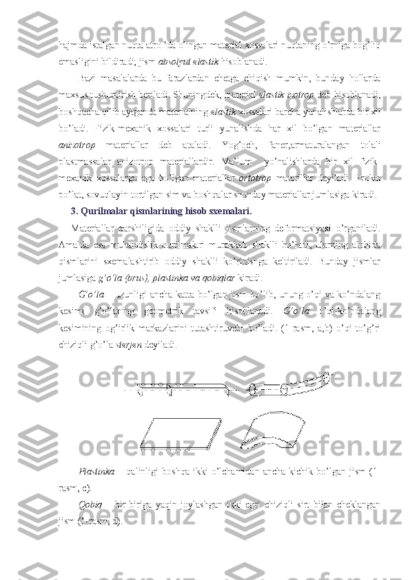 hajmda istalgan nuqta atrofida olingan material xossalari nuqtaning o’rniga bog’liq
emasligini bildiradi; jism  absolyut elastik  hisoblanadi.
Bazi   masalalarda   bu   farazlardan   chetga   chiqish   mumkin,   bunday   hollarda
maxsus tushuntirish beriladi. Shuningdek, material  elastik izotrop  deb hisoblanadi,
boshqacha qilib aytganda materialning  elastik  xossalari barcha yunalishlarda bir xil
bo’ladi.   Fizik-mexanik   xossalari   turli   yunalishda   har   xil   bo’lgan   materiallar
anizotrop   materiallar   deb   ataladi.   Yog’och,   faner,armaturalangan   tolali
plastmassalar   anizotrop   materiallardir.   Ma’lum     yo’nalishlarda   bir   xil   fizik-
mexanik   xossalarga   ega   bo’lgan   materiallar   ortotrop   materillar   deyiladi.   Prokat
po’lat, sovuqlayin tortilgan sim va boshqalar shunday materiallar jumlasiga kiradi.
3. Qurilmalar qismlarining hisob sxemalari.  
Materiallar   qarshiligida   oddiy   shaklli   jismlarning   deformatsiyasi   o’rganiladi.
Amalda   esa   muhandislik   qurilmalari   murakkab   shaklli   bo’ladi,   ularning   alohida
qismlarini   sxemalashtirib   oddiy   shaklli   ko’rinishga   keltiriladi.   Bunday   jismlar
jumlasiga  g’o’la (brus), plastinka va qobiqlar  kiradi.
G’o’la –   uzunligi ancha katta bo’lgan jism bo’lib, unung o’qi va ko’ndalang
kesimi   g’o’laning   geometrik   tavsifi   hisoblanadi.   G’o’la   o’qi-ko’ndalang
kesimining   og’irlik   markazlarini   tutashtiruvchi   bo’ladi.   (1-rasm,   a,b)   o’qi   to’g’ri
chiziqli g’o’la  sterjen  deyiladi.
Plastinka   –  qalinligi   boshqa   ikki   o’lchamidan  ancha   kichik   bo’lgan   jism   (1-
rasm, c).
Qobiq   –   bir-biriga   yaqin   joylashgan   ikki   egri   chiziqli   sirt   bilan   cheklangan
jism (1-rasm, d). 