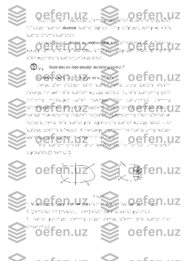 Vaqt o’tgan sari o’zgaradigan, jismning tezlanishlari va tezlanishlariga sabab
bo’ladigan   kuchlar   dinamik   kuchlar   deyiladi.   Oniy   qo’yilgan,   zarbiy   va   siklik
kuchlar dinamik kuchlardir.
Bundan  tashqari,   doimiy   va   vaqtinchalik   kuchlar   ham  mavjud.  Ko’prikning
xususiy   og’irligi   doimiy   kuchlarga,   ko’prikdan   o’tayotgan   poezd   og’irligining
ta’siri vaqtinchalik kuchlar jumlasiga kiradi. 
Ms Bulardan boshqa qanday kuchlarni bilasiz?
5. Kesish usuli. Deformatsiya va surilishlar .
Jismga   ta’sir   qiladigan   tashqi   kuchlar   jismda   unung   dastlabki   shaklini
tiklashga intiluvchi ichki kuchlarni vujudga keltiradi. Bu ichki kuchlarning tartibi
borliqning   molekulyar   tuzlishi   nazariyasi   bilan   tushuntiriladi.   Jismning
deformatsiyalanishi   (shaklning   o’zgarishi)   materiallarning   elementar   zarralari
oasidagi muvozanatning o’zgarishi natijasidir. Bu zarralarning o’zaro ta’sirlashuvi
natijasida   jismda   ichki   kuchlar   yoki   qayishqoqlik   kuchlari   vujudga   keladi.   Ular
kuclarga   qarshilik   ko’rsatadi.   Konstruksiya   qismlarini   hisoblashda   uning   istalgan
kesimidagi ichki kuchlarni hisoblashni bilish lozim.
Ichki   kuchlarni   aniqlash   uchun   kesishlar   usuli   qo’llaniladi.   Uning   tarkibi
quyidagicha (3-rasm a, b).
3-rasm
1. Muvozanatda turgan jism 	
aa  tekislik bilan xayolan ikki qismga bo’linadi.
2. Qismlardan biri (masalan, II qism) shartli ravishda tashlab yuboriladi.
3.   Tashlab   yuborilgan   qismning   qolgan   qismiga   ta’sirini   ichki   kuchlar   bilan
almashtiriladi. 