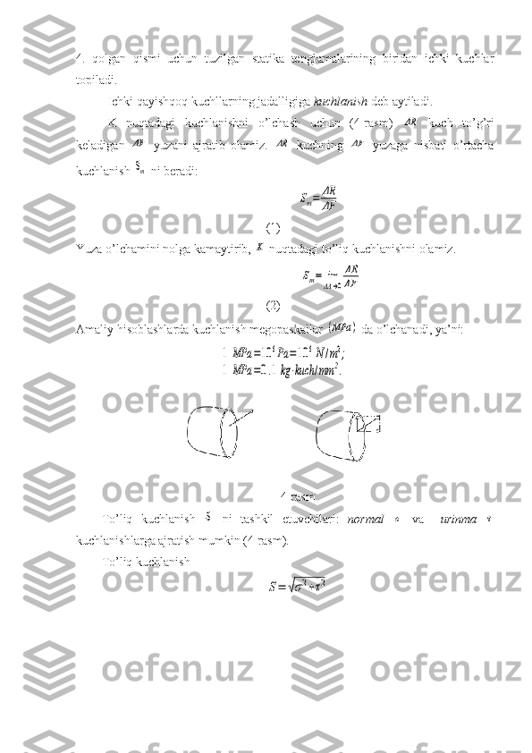 4.   qolgan   qismi   uchun   tuzilgan   statika   tenglamalarining   biridan   ichki   kuchlar
topiladi.
Ichki qayishqoq kuchllarning jadalligiga  kuchlanish  deb aytiladi.
K   nuqtadagi   kuchlanishni   o’lchash   uchun   (4-rasm)  ΔR   kuch   to’g’ri
keladigan  	
ΔF   yuzani   ajratib   olamiz.  	ΔR   kuchning  	ΔF   yuzaga   nisbati   o’rtacha
kuchlanish 	
Sm  ni beradi:	
Sm=	ΔR
ΔF
                                               
(1)
Yuza o’lchamini nolga kamaytirib, 	
K  nuqtadagi to’liq kuchlanishni olamiz.
 	
Sm=	lim
ΔA→0
ΔR
ΔF                                          
(2)
Amaliy hisoblashlarda kuchlanish megopaskallar 	
(MPa	)  da o’lchanadi, ya’ni:	
1	MPa	=10	6Pa	=	10	6N	/m2;	
1	MPa	=0.1	kg	⋅kuch	/mm	2.
4-rasm
To’liq   kuchlanish  	
S   ni   tashkil   etuvchilari:   normal  	σ   va     urinma  	τ
kuchlanishlarga ajratish mumkin (4-rasm).
To’liq kuchlanish	
S=	√σ2+τ2 