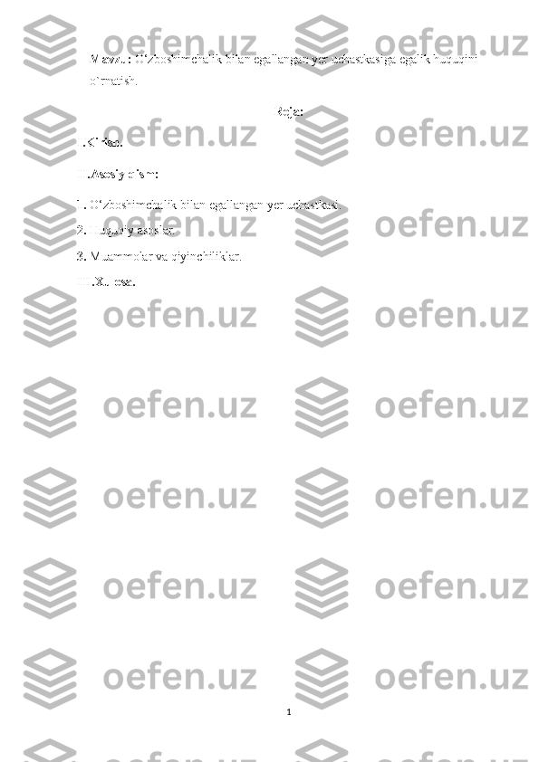 Mavzu:  O‘zboshimchalik bilan egallangan yer uchastkasiga egalik huquqini 
o`rnatish.
Reja:
I.Kirish. 
II.Asosiy qism:
1.  O‘zboshimchalik bilan egallangan yer uchastkasi.
2.  Huquqiy asoslar.
3.  Muammolar va qiyinchiliklar.
III.Xulosa.
1 