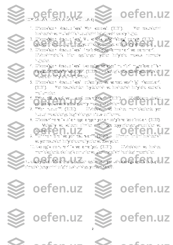 FOYDALANILGAN ADABIYOTLAR;
1. O‘zbekiston   Respublikasi   Yer   kodeksi .   (2021).   —   Yer   resurslarini
boshqarish va mulkchilik huquqlarini belgilovchi asosiy hujjat.
2. O‘zbekiston   Respublikasi   Mulkchilik   to‘g‘risidagi   qonun .   (2020).   —
Mulkchilik huquqlarini himoya qilish va tartibga solish bo‘yicha qonun.
3. O‘zbekiston   Respublikasi   Prezidentining   farmonlari   va   qarorlari .   —
O‘zboshimchalik   bilan   egallangan   yerlar   bo‘yicha   maxsus   normativ
hujjatlar.
4. O‘zbekiston   Respublikasi   Ekologiya   va   atrof-muhitni   muhofaza   qilish
davlat qo‘mitasi hisobotlari .   (2022). — Ekologik nazorat va yer resurslari
masalalari bo‘yicha ma'lumotlar.
5. O‘zbekiston   Respublikasi   Iqtisodiyot   va   sanoat   vazirligi   hisobotlari .
(2021).   —   Yer   resurslaridan   foydalanish   va   boshqarish   bo‘yicha   statistik
ma'lumotlar.
6. "Yer   resurslari   va   ularni   boshqarish" .   (2021).   –   O‘zbekiston   davlat
geografiya universitetining ilmiy maqolalar to‘plami.
7. "Yer   huquqi" .   (2020).   —   O‘zbekiston   va   boshqa   mamlakatlarda   yer
huquqi masalalariga bag‘ishlangan o‘quv qo‘llanma.
8. O‘zboshimchalik   bilan   egallangan   yerlar   bo‘yicha   tadqiqotlar .   (2022).
—   Mahalliy   va   xalqaro   olimlar   tomonidan   tayyorlangan   maqolalar   va
tadqiqotlar.
9. "O‘rmon fondi va yer resurslari" . (2022). — O‘rmon fondini boshqarish
va yer resurslari bo‘yicha amaliyotlar va tavsiyalar.
10. Ekologik   qonunchilik   va   amaliyot .   (2021).   —   O‘zbekiston   va   boshqa
mamlakatlarda ekologik qonunlar va ularning ta’siri haqidagi materiallar.
Bu adabiyotlar o‘zboshimchalik bilan egallangan yer uchastkasiga egalik huquqini
o‘rnatish jarayonini to‘g‘ri tushunishga yordam beradi.
2 