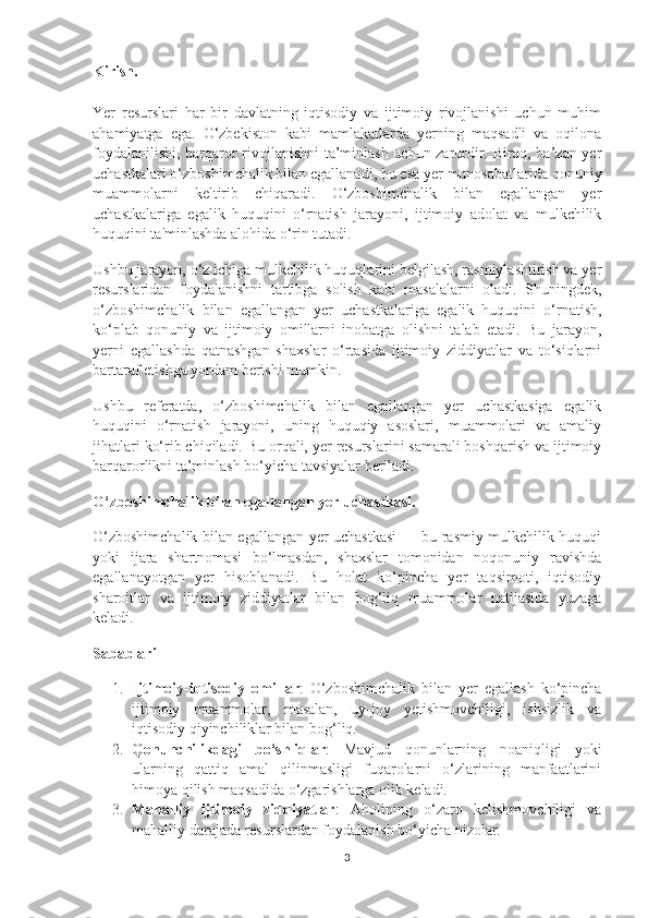 Kirish.
Yer   resurslari   har   bir   davlatning   iqtisodiy   va   ijtimoiy   rivojlanishi   uchun   muhim
ahamiyatga   ega.   O‘zbekiston   kabi   mamlakatlarda   yerning   maqsadli   va   oqilona
foydalanilishi, barqaror rivojlanishni ta’minlash uchun zarurdir. Biroq, ba’zan yer
uchastkalari o‘zboshimchalik bilan egallanadi, bu esa yer munosabatlarida qonuniy
muammolarni   keltirib   chiqaradi.   O‘zboshimchalik   bilan   egallangan   yer
uchastkalariga   egalik   huquqini   o‘rnatish   jarayoni,   ijtimoiy   adolat   va   mulkchilik
huquqini ta'minlashda alohida o‘rin tutadi.
Ushbu jarayon, o‘z ichiga mulkchilik huquqlarini belgilash, rasmiylashtirish va yer
resurslaridan   foydalanishni   tartibga   solish   kabi   masalalarni   oladi.   Shuningdek,
o‘zboshimchalik   bilan   egallangan   yer   uchastkalariga   egalik   huquqini   o‘rnatish,
ko‘plab   qonuniy   va   ijtimoiy   omillarni   inobatga   olishni   talab   etadi.   Bu   jarayon,
yerni   egallashda   qatnashgan   shaxslar   o‘rtasida   ijtimoiy   ziddiyatlar   va   to‘siqlarni
bartaraf etishga yordam berishi mumkin.
Ushbu   referatda,   o‘zboshimchalik   bilan   egallangan   yer   uchastkasiga   egalik
huquqini   o‘rnatish   jarayoni,   uning   huquqiy   asoslari,   muammolari   va   amaliy
jihatlari ko‘rib chiqiladi. Bu orqali, yer resurslarini samarali boshqarish va ijtimoiy
barqarorlikni ta’minlash bo‘yicha tavsiyalar beriladi.
O‘zboshimchalik bilan egallangan yer uchastkasi.
O‘zboshimchalik bilan egallangan yer uchastkasi  — bu rasmiy mulkchilik huquqi
yoki   ijara   shartnomasi   bo‘lmasdan,   shaxslar   tomonidan   noqonuniy   ravishda
egallanayotgan   yer   hisoblanadi.   Bu   holat   ko‘pincha   yer   taqsimoti,   iqtisodiy
sharoitlar   va   ijtimoiy   ziddiyatlar   bilan   bog‘liq   muammolar   natijasida   yuzaga
keladi.
Sabablari
1. Ijtimoiy-iqtisodiy   omillar :   O‘zboshimchalik   bilan   yer   egallash   ko‘pincha
ijtimoiy   muammolar,   masalan,   uy-joy   yetishmovchiligi,   ishsizlik   va
iqtisodiy qiyinchiliklar bilan bog‘liq.
2. Qonunchilikdagi   bo‘shliqlar :   Mavjud   qonunlarning   noaniqligi   yoki
ularning   qattiq   amal   qilinmasligi   fuqarolarni   o‘zlarining   manfaatlarini
himoya qilish maqsadida o‘zgarishlarga olib keladi.
3. Mahalliy   ijtimoiy   ziddiyatlar :   Aholining   o‘zaro   kelishmovchiligi   va
mahalliy darajada resurslardan foydalanish bo‘yicha nizolar.
3 