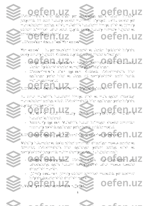 O ‘ zboshimchalik   bilan   egallangan   yer   uchastkasiga   egalik   huquqini   o ‘ rnatish
jarayonida   bir   qator   huquqiy   asoslar   muhim   rol   o ‘ ynaydi .   Ushbu   asoslar   yer
munosabatlarini   tartibga   solish ,   mulkchilik   huquqlarini   himoya   qilish   va   ijtimoiy
adolatni   ta ’ minlash   uchun   zarur .   Quyida   asosiy   huquqiy   normativ   hujjatlar   va
prinsiplarga to‘xtalib o‘tamiz:
1. O‘zbekiston Respublikasi Yer kodeksi
Yer   kodeksi   —   bu   yer   resurslarini   boshqarish   va   ulardan   foydalanish   bo‘yicha
asosiy qonuniy hujjatdir.  Kodeksda quyidagi muhim jihatlar ko‘rsatilgan:
 Yerga   egalik   va   foydalanish   huquqi :   Yerning   mulkchilik   huquqlari,
ulardan foydalanish shartlari va majburiyatlar belgilangan.
 O‘zboshimchalik   bilan   egallash :   Kodeksda   o‘zboshimchalik   bilan
egallangan   yerlar   holati   va   ularga   oid   rasmiylashtirish   tartibi   haqida
ma’lumotlar mavjud.
2. O‘zbekiston Respublikasi Mulkchilik to‘g‘risidagi qonun
Bu   qonun   mulkchilik   huquqlarini   himoya   qilish   va   mulk   egalari   o‘rtasidagi
munosabatlarni  tartibga  soladi.  O‘zboshimchalik   bilan   egallangan  yerlar  bo‘yicha
quyidagi jihatlar muhim:
 Mulkchilik   huquqi :   Huquqiy   tartibda   rasmiylashtirilgan   mulkchilik
huquqlari kafolatlanadi.
 Noqonuniy   egallash :   Mulkchilik   huquqi   bo‘lmagan   shaxslar   tomonidan
noqonuniy ravishda egallangan yerlar haqida qoidalar mavjud.
3. O‘zbekiston Respublikasi Prezidentining qarorlari va farmonlari
Mahalliy hukumatlar va davlat rahbari tomonidan chiqarilgan maxsus  qarorlar va
farmonlar,   o‘zboshimchalik   bilan   egallangan   yerlarni   tartibga   solish   va
rasmiylashtirish jarayonida muhim ahamiyatga ega.  Bu hujjatlar orqali:
 Maxsus   ruxsatnomalar :   O‘zboshimchalik   bilan   egallangan   yer
uchastkalariga   egalik   huquqini   rasmiylashtirish   uchun   maxsus   ruxsatlar
chiqarilishi mumkin.
 Ijtimoiy   dasturlar :   Ijtimoiy   adolatni   ta'minlash   maqsadida   yer   taqsimoti
bo‘yicha dasturlar ishlab chiqilishi mumkin.
4. Mahalliy qonunlar va normativ hujjatlar
5 