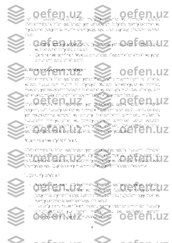 Har   bir   hududda   mavjud   bo‘lgan   mahalliy   qonunlar   va   normativ   hujjatlar,
o‘zboshimchalik   bilan   egallangan   yer   uchastkalari   bo‘yicha   rasmiylashtirish   va
foydalanish   jarayonida   muhim   ahamiyatga   ega.   Ular   quyidagi   jihatlarni   qamrab
oladi:
 Hududiy   tartibga   solish :   Mahalliy   darajada   yer   resurslaridan   foydalanish
va boshqarish bo‘yicha qoidalar.
 Qarorlar va tahrirlar : Mavjud qonunlarga o‘zgartirishlar kiritish va yangi
qonunlarni qabul qilish tartibi.
5. Xalqaro huquq va konvensiyalar
O‘zboshimchalik   bilan   egallangan   yerlar   bilan   bog‘liq   muammolarni   hal   qilishda
xalqaro   huquq   ham   muhim   rol   o‘ynaydi.   Xalqaro   konvensiyalar   va   bitimlar,
masalan,   yer  resurslarini  barqaror  boshqarish   va  ekologik  muhofaza  qilishga   doir
kelishuvlar, milliy qonunchilikni takomillashtirishda yordam beradi.
O‘zboshimchalik   bilan   egallangan   yer   uchastkasiga   egalik   huquqini   o‘rnatish
jarayoni,   turli   huquqiy   asoslar   va   normativ   hujjatlarni   talab   etadi.   Ushbu   asoslar,
yer   resurslarining   samarali   va   qonuniy   boshqarilishini   ta'minlash,   mulkchilik
huquqlarini   himoya   qilish   va   ijtimoiy   adolatni   ta'minlash   uchun   zarurdir.
Qonunlarni   takomillashtirish   va   amaliyotda   qo‘llash,   o‘zboshimchalik   bilan
egallangan yerlar masalasini hal qilishda muhim ahamiyatga ega.
Muammolar va qiyinchiliklar.
O‘zboshimchalik   bilan   egallangan   yer   uchastkasiga   egalik   huquqini   o‘rnatish
jarayonida   bir   qator   muammolar   va   qiyinchiliklar   mavjud.   Ushbu   muammolar,
nafaqat   yer   munosabatlari,   balki   ijtimoiy,   iqtisodiy   va   ekologik   jihatlardan   ham
ahamiyatga ega.  Quyida asosiy muammolar va qiyinchiliklarga to‘xtalamiz:
1. Qonuniy to‘siqlar
 Noaniq   qonunlar :   O‘zboshimchalik   bilan   egallangan   yerlar   bo‘yicha
qonunchilikdagi   noaniqliklar   va   bo‘shliqlar,   fuqarolarni   rasmiylashtirish
jarayonida qiyinchiliklarga duchor qiladi. Bu holat, hujjatlarni tayyorlash va
rasmiylashtirishda kechikishlarga olib keladi.
 Huquqiy   qonunbuzarliklar :   Ba'zan,   rasmiy   organlar   tomonidan   huquqiy
qonunbuzarliklar   yuz   berishi   mumkin,   bu   esa   egallangan   yerlarni
qonuniylashtirish jarayonini murakkablashtiradi.
6 