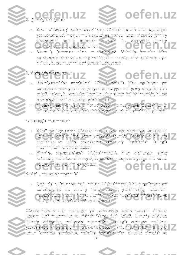 2. Ijtimoiy ziddiyatlar
 Aholi   o‘rtasidagi   kelishmovchiliklar :   O‘zboshimchalik   bilan   egallangan
yer   uchastkalari,   mavjud   mulk   egalari   va   boshqa   fuqaro   o‘rtasida   ijtimoiy
ziddiyatlarni   keltirib   chiqarishi   mumkin.   Bu   ziddiyatlar   ijtimoiy
tartibsizliklarga olib kelishi mumkin.
 Mahalliy   jamoalar   bilan   munosabatlar :   Mahalliy   jamoalar   bilan
kelishuvga erishish va ularning manfaatlarini inobatga olish ko‘pincha qiyin
bo‘ladi, bu esa muammolarni yanada kuchaytiradi.
3. Moliyaviy muammolar
 Rasmiylashtirish   xarajatlari :   O‘zboshimchalik   bilan   egallangan   yer
uchastkasini rasmiylashtirish jarayonida muayyan moliyaviy xarajatlar talab
etiladi. Ba'zan, bu xarajatlar fuqarolar uchun yuqori bo‘lishi mumkin, bu esa
rasmiylashtirishni rad etishga sabab bo‘ladi.
 Yerni egallash xarajatlari : Yer uchastkasini qonuniy ravishda olish uchun
to‘lovlar va boshqa xarajatlar ko‘plab fuqarolar uchun qiyinchilik tug‘diradi.
4. Ekologik muammolar
 Atrof-muhitga   zarar :   O‘zboshimchalik   bilan   egallangan   yer   uchastkalari
ko‘pincha   atrof-muhitga   zarar   yetkazishi   mumkin.   Masalan,   noqonuniy
qurilishlar   va   tabiiy   resurslardan   noqonuniy   foydalanish   ekologik
muammolarni keltirib chiqaradi.
 Yerning   degradatsiyasi :   O‘zboshimchalik   bilan   egallangan   yerlar
ko‘pincha  muhofaza  qilinmaydi, bu esa  erning degradatsiyasiga  olib keladi
va uning hosildorligini kamaytiradi.
5. Ma'lumot yetishmovchiligi
 Qonuniy hujjatlar va ma'lumotlar : O‘zboshimchalik bilan egallangan yer
uchastkalariga   oid   qonuniy   ma'lumotlarning   yetishmasligi   fuqarolarni
noaniqlikda   qoldiradi.   Bu   esa   ularning   o‘z   haq-huquqlarini   bilmasligiga   va
noto‘g‘ri qarorlar qabul qilishiga olib keladi.
O‘zboshimchalik   bilan   egallangan   yer   uchastkasiga   egalik   huquqini   o‘rnatish
jarayoni   turli   muammolar   va   qiyinchiliklarga   duch   keladi.   Qonuniy   to‘siqlar,
ijtimoiy   ziddiyatlar,   moliyaviy   muammolar,   ekologik   zarar   va   ma'lumot
yetishmovchiligi bu jarayonni murakkablashtiradi. Ushbu muammolarni hal qilish
uchun   kompleks   yondashuv,   mahalliy   jamoalar   bilan   aloqalar   o‘rnatish   va
7 