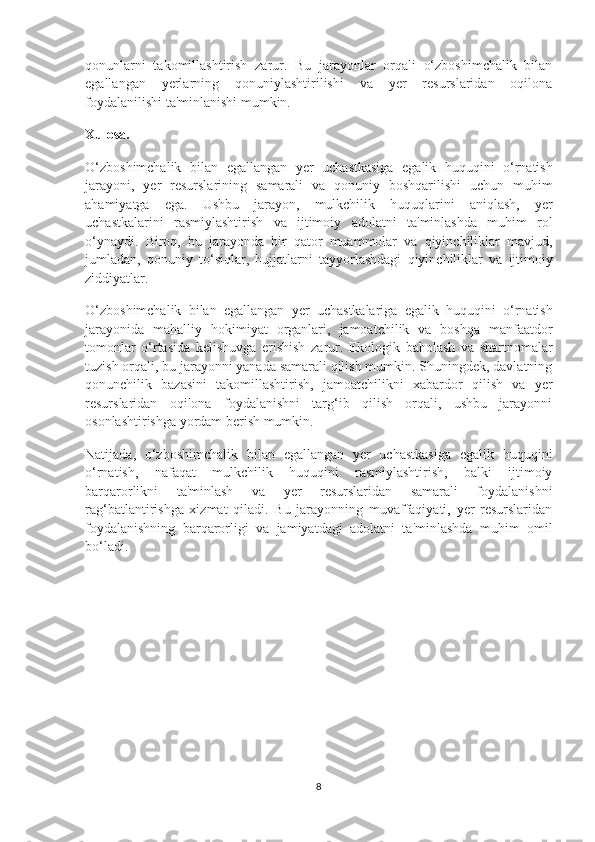 qonunlarni   takomillashtirish   zarur.   Bu   jarayonlar   orqali   o‘zboshimchalik   bilan
egallangan   yerlarning   qonuniylashtirilishi   va   yer   resurslaridan   oqilona
foydalanilishi ta'minlanishi mumkin.
Xulosa .
O ‘ zboshimchalik   bilan   egallangan   yer   uchastkasiga   egalik   huquqini   o ‘ rnatish
jarayoni ,   yer   resurslarining   samarali   va   qonuniy   boshqarilishi   uchun   muhim
ahamiyatga   ega .   Ushbu   jarayon ,   mulkchilik   huquqlarini   aniqlash ,   yer
uchastkalarini   rasmiylashtirish   va   ijtimoiy   adolatni   ta ' minlashda   muhim   rol
o ‘ ynaydi .   Biroq ,   bu   jarayonda   bir   qator   muammolar   va   qiyinchiliklar   mavjud ,
jumladan ,   qonuniy   to ‘ siqlar ,   hujjatlarni   tayyorlashdagi   qiyinchiliklar   va   ijtimoiy
ziddiyatlar .
O ‘ zboshimchalik   bilan   egallangan   yer   uchastkalariga   egalik   huquqini   o ‘ rnatish
jarayonida   mahalliy   hokimiyat   organlari ,   jamoatchilik   va   boshqa   manfaatdor
tomonlar   o ‘ rtasida   kelishuvga   erishish   zarur .   Ekologik   baholash   va   shartnomalar
tuzish orqali, bu jarayonni yanada samarali qilish mumkin. Shuningdek, davlatning
qonunchilik   bazasini   takomillashtirish,   jamoatchilikni   xabardor   qilish   va   yer
resurslaridan   oqilona   foydalanishni   targ‘ib   qilish   orqali,   ushbu   jarayonni
osonlashtirishga yordam berish mumkin.
Natijada,   o‘zboshimchalik   bilan   egallangan   yer   uchastkasiga   egalik   huquqini
o‘rnatish,   nafaqat   mulkchilik   huquqini   rasmiylashtirish,   balki   ijtimoiy
barqarorlikni   ta'minlash   va   yer   resurslaridan   samarali   foydalanishni
rag‘batlantirishga   xizmat   qiladi.   Bu   jarayonning   muvaffaqiyati,   yer   resurslaridan
foydalanishning   barqarorligi   va   jamiyatdagi   adolatni   ta'minlashda   muhim   omil
bo‘ladi.
8 