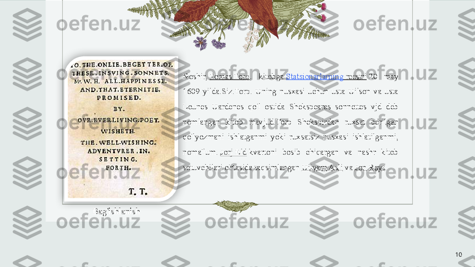 Noshir,  Tomas Torp ,  kitobga	  Statsionarlarning   reestri  	20  may 
1609  yilda.Siz.Torp.  Uning  nusxasi  uchun  usta  Uilson  va  usta 
Lounes  Uardenes  qo'l  ostida  Shekspeares  sonnettes  vjd  deb 
nomlangan  kitob  mavjud. Torp  Shekspirdan  ruxsat  berilgan 
qo'lyozmani  ishlatganmi  yoki  ruxsatsiz  nusxasi  ishlatilganmi, 
noma'lum.	
  Jorj Eld  	kvartoni  bosib  chiqargan  va  nashr  kitob 
sotuvchilari o'rtasida taqsimlangan	
  Uilyam Asli  	va	  Jon Rayt .
10Bag'ishlanish  