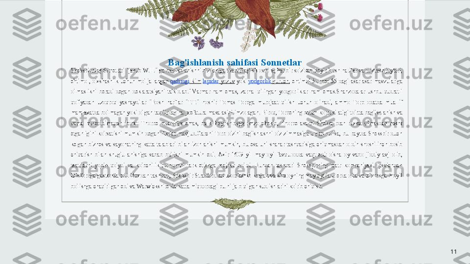 Bag'ishlanish sahifasi Sonnetlar
Shekspirning Sonetlari	
 "janob W.H." ga bag'ishlanishni o'z ichiga oladi.Bag'ishlovning har bir so'zidan keyin bosh harflar va to'xtash joylari, 
ehtimol,  o'xshashlik  uchun  mo'ljallangan	
  qadimgi  Rim   lapidar   yozuv  	yoki	  yodgorlik   guruch ,  ehtimol  Sonnet  55-dagi  asar  asar  mavzulariga 
o'lmaslikni  beradi  degan  deklaratsiyani  ta'kidlab."Marmar  ham  emas,  zarhal  qilingan  yodgorliklar  ham  emas.Shahzodalar  ushbu  qudratli 
qofiyadan  uzoqroq  yashaydilar  " Bosh  harflar  "T.T."  noshir  Tomas  Torpga  murojaat  qilish  uchun  olinadi,  ammo  Torp  odatda  muallif 
mamlakatda bo'lmagan yoki o'lgan taqdirdagina prefatura masalasini imzolagan.	
 Biroq, Torpening butun korpusi atigi to'rtta bag'ishlanish va 
uchta  muqaddimadan  iborat.  	
Thorpe  muallifga  emas,  balki  bag'ishlovga  imzo  chekib,  Thorpe  asarni  Shekspirdan  ruxsat  olmasdan  nashr 
etganligini  ko'rsatishi  mumkin  degan  fikrlar  mavjud.Garchi  Torp  o'zini  bag'ishlashni  o'z  zimmasiga  olgan  bo'lsa,  bu  paytda  Shekspir  duch 
kelgan  biznes  va  sayohatning  katta  talablari  bilan  izohlanishi  mumkin,  bu  esa  uni  shahar  tashqarisiga  chiqmasdan  oldin  shoshilinch  bosib 
chiqarish  bilan  shug'ullanishiga  sabab  bo'lishi  mumkin  edi.   Axir  1609  yil  may  oyi  favqulodda  vaqt  edi:  o'sha  oy  vabo  jiddiy  avj  olib, 
teatrlarni  yopib  qo'ydi  va  ko'pchilik  Londonni  tark  etishga  majbur  bo'ldi.  Bundan  tashqari  Shekspirning  teatr  kompaniyasi  Ipsvichdan 
Oksfordga gastrolda edi. Bundan tashqari, Shekspir Stratforddan uzoqlashib ketgan va shu oyning may oyida u erda oila va biznesga moyil 
bo'lishga chaqirilgan edi	
 va Warwickshire-da katta miqdordagi pulni jalb qilgan sud ishlarini ko'rib chiqish.
11 