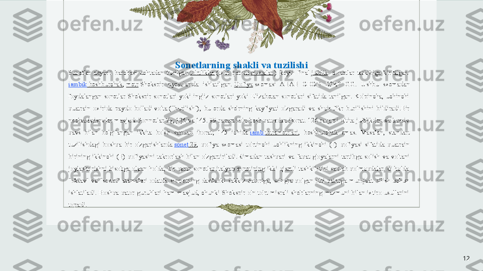 Sonetlarning shakli va tuzilishi
Sonetlar  deyarli  barchasi  uchtadan  tuzilgan  to'rtliklar  	(to'rt  qatorli	  misralar  	)  keyin  final	  juftlik .  Sonetlar  tarkibiga  kiritilgan	 
iambik   beshburchak ,	
  metr  	Shekspir  pyesalarida  ishlatilgan.	  Qofiya  	sxemasi  ABAB  CDCD  EFEF  GG.  Ushbu  sxemadan 
foydalangan  sonetlar  Shekspir  sonetlari  yoki  ingliz  sonetlari  yoki  Elizabetan  sonetlari  sifatida  tanilgan.  Ko'pincha,  uchinchi 
quatrain  oxirida  paydo  bo'ladi	
 volta	 ("burilish"),  bu  erda  she'rning  kayfiyati  o'zgaradi  va  shoir  fikr  burilishini  bildiradi.Bir 
nechta istisnolar mavjud: Sonnetlar
  99 ,	  126  	va	  145 . 99 raqami o'n besh qatordan iborat. 126 raqami oltita juftlikdan va kursiv 
qavs  bilan  belgilangan  ikkita  bo'sh  satrdan  iborat;  145  ichida	
  iamb  tetrametrlari ,  beshburchak  emas.  Masalan,  standart 
tuzilishdagi  boshqa  bir  o'zgarishlarda	
  sonet  29 ,  qofiya  sxemasi  to'rtinchi  uchlikning  ikkinchi  (F)  qofiyasi  sifatida  quatrain 
birining  ikkinchi  (B)  qofiyasini  takrorlash  bilan  o'zgartiriladi. Rimadan  tashqari  va  faqat  g'oyalarni  tartibga  solish  va  voltani 
joylashtirishni  hisobga  olgan  holda,  bir  qator  sonetlar  italyan  sonetining  ikki  qismli  tashkilotini  saqlab  qolmoqdalar.  U  holda 
"oktav"  va  "sestet"  atamalari  odatda  sonnetning  dastlabki  sakkiz  qatoriga,  so'ngra  qolgan  olti  qatorga  murojaat  qilish  uchun 
ishlatiladi.  Boshqa  qator  guruhlari  ham  mavjud,  chunki  Shekspir  o'n  to'rt  misrali  she'rlarning  mazmuni  bilan  ixtiro  usullarini 
topadi.
12 