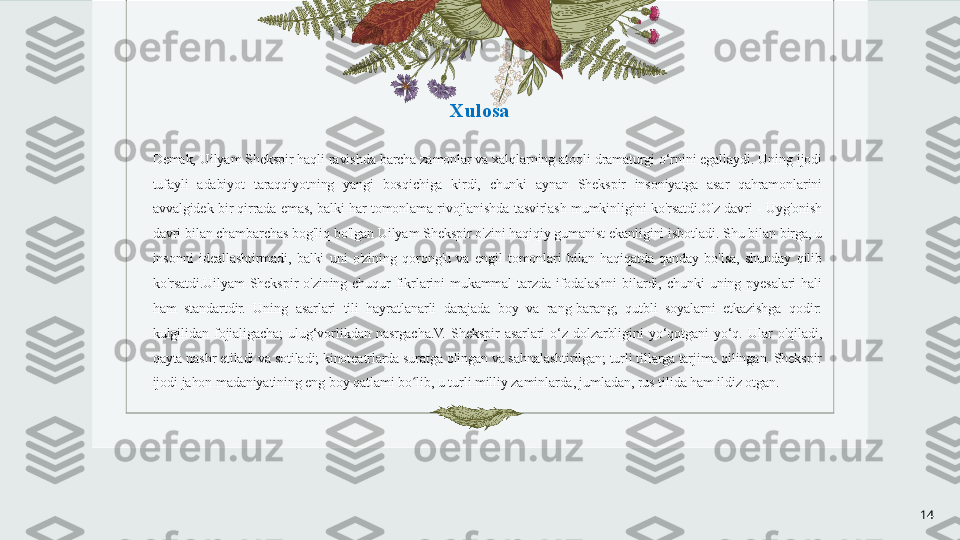 Xulosa
Demak, Uilyam Shekspir haqli ravishda barcha zamonlar va xalqlarning atoqli dramaturgi o‘rnini egallaydi. Uning ijodi 
tufayli  adabiyot  taraqqiyotning  yangi  bosqichiga  kirdi,  chunki  aynan  Shekspir  insoniyatga  asar  qahramonlarini 
avvalgidek  bir  qirrada  emas,  balki  har  tomonlama  rivojlanishda  tasvirlash  mumkinligini  ko'rsatdi.O'z  davri  -  Uyg'onish 
davri bilan chambarchas bog'liq bo'lgan Uilyam Shekspir o'zini haqiqiy gumanist ekanligini isbotladi. Shu bilan birga, u 
insonni  ideallashtirmadi,  balki  uni  o'zining  qorong'u  va  engil  tomonlari  bilan  haqiqatda  qanday  bo'lsa,  shunday  qilib 
ko'rsatdi.Uilyam  Shekspir  o'zining  chuqur  fikrlarini  mukammal  tarzda  ifodalashni  bilardi,  chunki  uning  pyesalari  hali 
ham  standartdir.  Uning  asarlari  tili  hayratlanarli  darajada  boy  va  rang-barang;  qutbli  soyalarni  etkazishga  qodir: 
kulgilidan  fojialigacha;  ulug‘vorlikdan  nasrgacha.V.  Shekspir  asarlari  o‘z  dolzarbligini  yo‘qotgani  yo‘q.  Ular  o'qiladi, 
qayta nashr etiladi va sotiladi; kinoteatrlarda suratga olingan va sahnalashtirilgan; turli tillarga tarjima qilingan. Shekspir 
ijodi jahon madaniyatining eng boy qatlami bo lib, u turli milliy zaminlarda, jumladan, rus tilida ham ildiz otgan.ʻ
14 