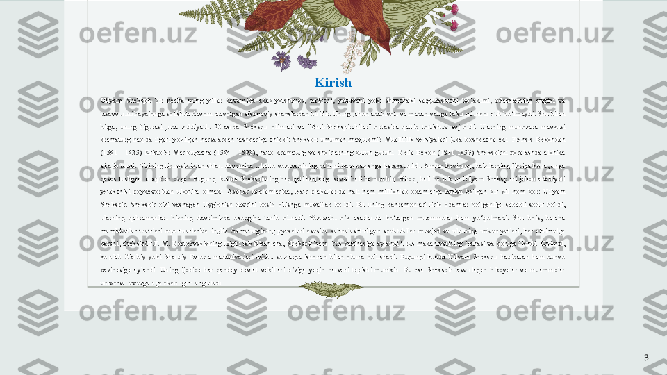 Kirish
Uilyam  Shekspir  bir  necha  ming  yillar  davomida  adabiyotshunos,  tarixchi,  yozuvchi  yoki  shunchaki  sarguzashtchi  bo'ladimi,  odamlarning  ongini  va 
tasavvurini hayajonga solishda davom etayotgan afsonaviy shaxslardan biridir. Uning jahon adabiyoti va madaniyatiga ta’sirini inkor etib bo‘lmaydi. Shu bilan 
birga,  uning  figurasi  juda  ziddiyatli.  20-asrda  Shekspir  olimlari  va  "Anti-Shekspirchilar"  o'rtasida  qattiq  tortishuv  avj  oldi.  Ularning  munozara  mavzusi 
dramaturg  haqida  ilgari  yozilgan  narsalardan  tashqariga  chiqdi:  Shekspir  umuman  mavjudmi?  Mualliflik  versiyalari  juda  boshqacha  edi:  Frensis  Bekondan 
(1561  -  1625)  Kristofer  Marlougacha  (1564  -  1593),  hatto  dramaturg  va  shoirlarning  butun  guruhi.  Delia  Bekon  (1811-1859)  Shekspirni  qoralashda  alohida 
ajralib turdi. O'zining tinimsiz izlanishlari davomida u hatto yozuvchining qabrini ham qazishga harakat qildi. Ammo keyinroq, ba'zilarning fikriga ko'ra, unga 
qasos  tushgan:  u  aqldan  ozgan.Bugungi kunda  Shekspirning  haqiqati haqidagi savol  hali  ham ochiq. Biroq,  hali  hech kim Uilyam  Shekspirni jahon  adabiyoti 
yetakchisi  poydevoridan  uloqtira  olmadi.  Asarlar  to'plamlarida,  teatr  plakatlarida  hali  ham  millionlab  odamlarga  tanish  bo'lgan  bir  xil  nom  bor:  Uilyam 
Shekspir.  Shekspir  o'zi  yashagan  Uyg'onish  davrini  bosib  o'tishga  muvaffaq  bo'ldi.  Bu  uning  qahramonlari  tirik  odamlar  bo'lganligi  sababli  sodir  bo'ldi, 
ularning  qahramonlari  bizning  davrimizda  osongina  tanib  olinadi.  Yozuvchi  o‘z  asarlarida  ko‘targan  muammolar  ham  yo‘qolmadi.  Shu  bois,  barcha 
mamlakatlar  teatrlari  repertuarlarida  ingliz  dramaturgining  pyesalari  asosida  sahnalashtirilgan  spektakllar  mavjud  va  ularning  imkoniyatlari,  har  ehtimolga 
qarshi,  cheksizdir.F.  M.  Dostoevskiyning  to'g'ri  ta'kidlashicha,  Shekspir  ham  "rus  xazinasiga  aylandi",  rus  madaniyatining  "tanasi  va  qoniga"  kirdi.  Ehtimol, 
ko'plab  G'arbiy  yoki  Sharqiy  Evropa  madaniyatlari  ushbu  so'zlarga  ishonch  bilan  obuna  bo'lishadi.  Bugungi  kunda  Uilyam  Shekspir  haqiqatan  ham  dunyo 
xazinasiga  aylandi.  Uning  ijodida  har  qanday  davlat  vakillari  o‘ziga  yaqin  narsani  topishi  mumkin.  Bu  esa  Shekspir  tasvirlagan  hikoyalar  va  muammolar 
universal ovozga ega ekanligini anglatadi.
3 