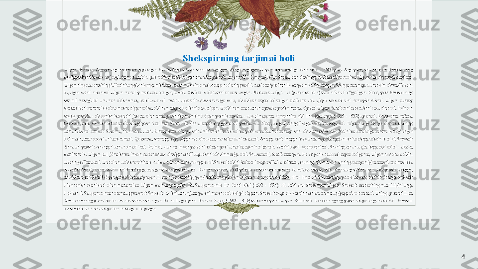 Shekspirning tarjimai holi
Uilyam  Shekspir  Angliyaning  markazida  joylashgan  Stratford-apon-Avon  shahrida  tug'ilgan.  Zo'rg'a  tug'ilgan  Uilyam  o'lim  xavfiga  duch  keldi  -  1564  yilda  Angliyada,  shu  jumladan  Shekspirning 
tug'ilgan shahrida vabo avj oldi. Ammo taqdiri buyuk bo'lishi kerak bo'lgan chaqaloq yashash uchun qoldi. Hammasi bo'lib Shekspirlar oilasining olti farzandi bor edi va Uilyam ularning eng kattasi edi. 
Uilyamning ota-onasining ittifoqini tengsiz nikohga misol deb atash mumkin: onasi zodagon oilaning vakili, otasi oddiy ko'nchilik va yarim kunlik dehqon. Shunga qaramay, bu har kim o'z vazifalarini 
bajargan  kuchli  nikoh  edi.Uilyam  mahalliy  maktabda  o'qigan,  u  erda  Oksfordlik  o'qituvchilar  dars  bergan.  Maktabda  tarix,  tillar  (yunon  va  lotin)  va  din  fanlari  o‘rgatilgan.  Biroq,  yosh  Shekspirning 
sevimli  mashg'uloti  umuman  o'qish  emas,  balki  teatr  edi.  Teatr  truppalari  tez-tez  shaharga  kelib,  o'z-o'zidan  paydo  bo'ladigan  platformalarda  ajoyib  spektakllarni  namoyish  etishdi.  Uilyam  bunday 
spektakllarni  qanchalik  ko'p  tomosha  qilgan bo'lsa,  o'zi  ham  aktyor  bo'lishni  orzu  qilgan.  U  o‘zi  ham  teatr  uchun  pyesalar yozish  haqida  o‘ylardi.Uilyam  Stratfordni  tark  etishni  orzu  qilar  edi,  lekin  o'n 
sakkiz  yoshida  -  o'z  xohish-istaklarini  jasorat  bilan  amalga  oshirish  mumkin  bo'lgan  yoshlik  davrida  -  u  kutilmaganda  dehqonning  qizi  Enn  Xeteueyga  (1556  -  1632)  uylanadi.  Bu  nikohda  nafaqat 
to'satdan,  balki  turmush  o'rtoqlar  o'rtasidagi  yosh  farqi  ham  g'alati  edi:  Enn  allaqachon  yigirma  olti  yoshda  edi.  Biroq,  biograflarning  fikriga  ko'ra,  bu  sevgi  edi.  To'ydan  atigi  uch  yil  o'tdi  va  ularning 
uchta  farzandi  bor  edi:  Susanna,  Hamnet  va  Judit. Bunday  katta  oila  yaxshi  ta'minlanishi  kerak  edi  va  yosh  er  va  ota  har  qanday  ishni  o'z  zimmasiga  oldi.  Xotini  va  bolalariga  qanchalik  bog‘langan 
bo‘lmasin,  teatr  orzusi  uni  tark  etmadi.  Qolaversa,  shaharga  sayr  qilgan  har  bir  truppa  har  safar  buni  eslatardi. Amalga  oshirilmagan  istak  unga  hayotda  uyg'unlikni  topishga  to'sqinlik  qildi.  Shekspir 
Anna  uni  yaxshi  tushungani  uchun  omadli  edi.  Ehtimol,  u  uning  imkoniyatlarini  ko'rgan  yoki  u  haqida  taxmin  qilgandir.   U  erini  baxtli  ko'rmoqchi  edi.  Shuning  uchun  u  ajralishga  rozi  bo'ldi  -  albatta, 
vaqtinchalik.  Uilyam  pul  jo'natish  va  imkon  qadar  tez-tez  oilasiga  tashrif  buyurishni  o'z  zimmasiga  oldi.  Shu  sababli,  Stratfordda  yana  bir  aktyorlik  truppasi  paydo  bo'lganda,  Uilyam  tez  orada  o'zini 
ularning safida topdi. Ular bilan u o'z shahrini tark etdi va oxir-oqibat Londonga keldi.Shekspir o'zini iste'dodli aktyor sifatida ko'rsatdi, shuning uchun u Londonning bepoyonligida adashib qolmaslikka 
muvaffaq  bo'ldi,  u  erda  istiqbollari  Stratfordga  qaraganda  beqiyos  katta  edi.  Bundan  tashqari,  1592  yilda  u  London  teatr  doiralarida  nafaqat  aktyor,  balki  dramaturg  sifatida  ham  juda  yaxshi  tanilgan, 
chunki u muallifi o'zi bo'lgan spektakllarda o'ynagan. London jamoatchiligi yangi iste'dodning ko'lamini juda tez baholab, uni daho deb e'lon qildi. Shu darajaga yetdiki, zodagonlar bir-birlariga Shekspir 
bilan  tanish  ekanliklari  bilan  maqtandilar.  Uilyam  va  homiy  topildi.  Bu  Sautgemptonlik  Erl  Genri  Risli  (1573  -  1624)  edi,  ba'zi  anti-Shekspirlar  Uilyam  Shekspir  asarlarining  muallifligini  unga 
bog'lashdi.  Sautgemptondan  dramaturg  va  shoir  Shekspir  o'z  ishi  uchun  juda  yaxshi  maosh  oldi.Ikki  yil  o'tgach, Shekspir  aktyorlik kasbini  tashlab,  dramaturgiyaga  e'tibor  qaratdi.  Uning pyesalari  Lord 
Chemberlenning xizmatkorlari teatrida sahnalashtirilgan. Rollar tragediyachi Richard Burbaj (1567 - 1619) va komediyachi Uilyam Kamp kabi Londonning  eng yaxshi aktyorlariga nasib etdi. Shekspir 
o'z spektakllarini shu aktyorlarni hisobga olib yozgan.
4 