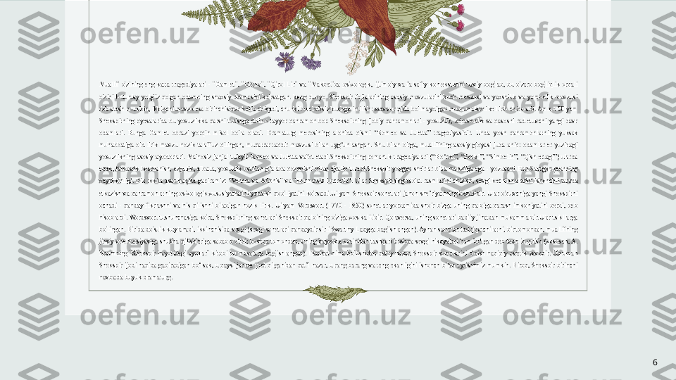 Muallif  o'zining  eng  katta  tragediyalari  -  "Gamlet",  "Otello",  "Qirol  Lir"  va  "Makbet"da  psixologik,  ijtimoiy  va  falsafiy  kontekstlarni  uzviy  bog'lab,  bu  o'zaro  bog'liqlik  orqali 
o'zini  butunlay  yolg'iz  qolgan  odamning  shaxsiy  dramasini  ko'rsatgan.  keng  dunyo.  Shekspir  fojialarining  asosiy  mavzularini  kuch  mavzusi  va  yaxshilik  va  yomonlik  mavzusi 
deb atash mumkin, ikkinchi mavzu esa birinchisidan kelib chiqadi, chunki bu cheksiz kuchga intilish tasavvur qilib bo'lmaydigan muammolarni keltirib chiqaradi. Ammo Uilyam 
Shekspirning pyesalarida  bu yovuzlikka qarshi turishga  doimo tayyor qahramon bor. Shekspirning  ijobiy qahramonlari - yovuzlik, zo'ravonlik  va qasosni rad etuvchi yangi  davr 
odamlari.  Bunga  Gamlet  obrazi  yorqin  misol  bo'la  oladi.   Dramaturg  merosining  alohida  qismi  “Romeo  va  Juletta”  tragediyasidir.  Unda  yosh  qahramonlarning  yuksak 
muhabbatiga  oid  lirik  mavzu  nozik  talaffuz  qilingan,  muqarrar  taqdir  mavzusi  bilan  uyg‘unlashgan.  Shu  bilan  birga,  muallifning  asosiy  g'oyasi  juda  aniq:  odamlar  er  yuzidagi 
yovuzlikning  asosiy  aybdorlari.  Ma'nosiz  janjal  tufayli  Romeo  va  Juletta  vafot  etadi.Shekspirning  romantik  tragediyalari  (“Bo‘ron”,  “Perikl”,  “Simbelin”,  “Qish  ertagi”)  ularda 
ertak, fantastik boshlanish, ezgulik, albatta,  yovuzlik ustidan  g‘alaba  qozonishi  bilan  ajralib  turadi.Shekspir  yozgan she'rlar  bitta  manzilga ega - yozuvchi Earl  Sautgemptonning 
xayrixohligi.  Biz  ikkita  asar  haqida  gapiramiz:  "Venera  va Adonis"  va  "Hurmatsiz  Lucretia".  Ular  Shekspirning  tabiat  rasmlarini  chizish,  sevgi  kechinmalarini  ishonchli  tarzda 
etkazish va qahramonlarning psixologik xususiyatlarini yaratish qobiliyatini ko'rsatdi.Uilyam Shekspir sonetlari jahon she’riyatining bezakidir. Ular o'quvchiga yangi Shekspirni 
ochadi  -  qanday  fikrlashni  va  his  qilishni  biladigan  nozik  lirik.  Uilyam  Vordsvort  (1770  -  1850)  sonetlar  yordamida  shoir  bizga  uning  qalbiga  qarash  imkoniyatini  berdi,  deb 
hisoblardi. Wordsvort  tushunchasiga ko'ra, Shekspirning  sonetlari  Shekspir  qalbining  o'ziga xos kalitidir.  Qolaversa, uning  sonetlari  badiiy  jihatdan mukammaldir.Ular tsikllarga 
bo'lingan. Birida do'stlik kuylanadi, ikkinchisida sevgi (sevgi sonetlari qandaydir sirli Swarthy Ladyga bag'ishlangan). Aynan sonetlar tadqiqotchilarni, bir tomondan, muallifning 
jinsiy orientatsiyasiga shubha qilishlariga sabab bo‘ldi; boshqa tomondan, uning hayotida xotinidan tashqari boshqa sevgi hikoyalari ham bo'lgan deb taxmin qilish (xususan, A. 
Braunning  "Shekspir  hayotidagi  ayollar"  kitobi  bu  masalaga  bag'ishlangan).  Haqiqat  nima  bo'lishidan  qat'iy  nazar,  Shekspir  sonetlarini  o'qish  haqiqiy  estetik  zavqdir.  Umuman 
Shekspir ijodi haqida gapiradigan bo‘lsak, u qaysi janrda ijod qilganidan qat’i nazar, u rang-barang va teng ekanligini ishonch bilan aytishimiz mumkin. Biroq, Shekspir birinchi 
navbatda buyuk dramaturg.
6 