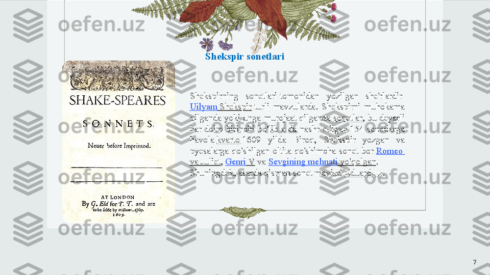 Shekspir sonetlari
Shekspirning  sonetlari tomonidan  yozilgan  she'rlardir	 
Uilyam   Shekspir  	
turli  mavzularda.  Shekspirni  muhokama 
qilganda yoki unga murojaat qilganda	
  sonetlar , bu deyarli 
har  doim  birinchi  bo'lib  a  da  nashr  etilgan  154  sonetlarga 
havola	
  kvarto  	1609  yilda  Biroq,  Shekspir  yozgan  va 
pyesalarga  qo'shilgan  oltita  qo'shimcha  sonet  bor	
  Romeo 
va  Juliet ,	
  Genri  V  	va	  Sevgining   mehnati   yo'qolgan . 
Shuningdek, asarda qisman sonet mavjud	
  Eduard III .
7 