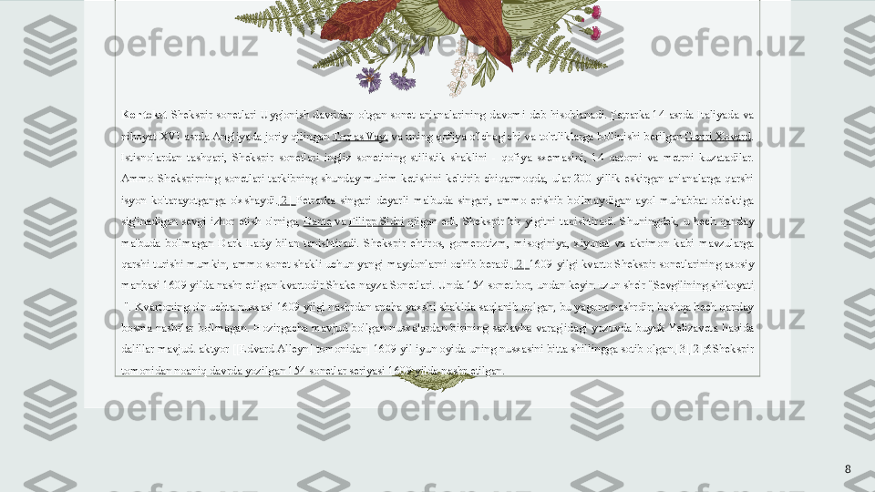 Kontekst  Shekspir  sonetlari  Uyg'onish  davridan  o'tgan  sonet  an'analarining  davomi  deb  hisoblanadi.  Petrarka  	14-asrda  Italiyada  va 
nihoyat XVI asrda Angliyada joriy qilingan	
  Tomas Vayt  	va uning qofiya o'lchagichi va to'rtliklarga bo'linishi berilgan	  Genri Xovard . 
Istisnolardan  tashqari,  Shekspir  sonetlari  ingliz  sonetining  stilistik  shaklini  -  qofiya  sxemasini,  14  qatorni  va  metrni  kuzatadilar. 
Ammo  Shekspirning  sonetlari  tarkibning  shunday  muhim  ketishini  keltirib  chiqarmoqda,  ular  200  yillik  eskirgan  an'analarga  qarshi 
isyon  ko'tarayotganga  o'xshaydi. [2]   Petrarka  singari  deyarli  ma'buda  singari,  ammo  erishib  bo'lmaydigan  ayol  muhabbat  ob'ektiga 
sig'inadigan  sevgi  izhor  etish  o'rniga,	
  Dante  	va	  Filipp   Sidni  	qilgan  edi,  Shekspir  bir  yigitni  tanishtiradi.  Shuningdek,  u  hech  qanday 
ma'buda  bo'lmagan  Dark  Lady  bilan  tanishtiradi.  Shekspir  ehtiros,  gomerotizm,  misoginiya,  xiyonat  va  akrimon  kabi  mavzularga 
qarshi turishi mumkin, ammo sonet shakli uchun yangi maydonlarni ochib beradi. [2]   1609 yilgi kvarto   Shekspir sonetlarining asosiy 
manbasi 1609 yilda nashr etilgan kvartodir	
 Shake-nayza Sonetlari.	 Unda 154 sonet bor, undan keyin uzun she'r " Sevgilining   shikoyati
 	
". Kvartoning o'n uchta nusxasi 1609 yilgi nashrdan ancha yaxshi shaklda saqlanib qolgan, bu yagona nashrdir; boshqa hech qanday 
bosma  nashrlar  bo'lmagan.  Hozirgacha  mavjud  bo'lgan  nusxalardan  birining  sarlavha  varag'idagi  yozuvda  buyuk  Yelizaveta  haqida 
dalillar mavjud. aktyor [[Edvard Alleyn] tomonidan] 1609 yil iyun oyida uning nusxasini bitta shillingga sotib olgan. [3] [2] :6Shekspir 
tomonidan noaniq davrda yozilgan 154 sonetlar seriyasi 1609 yilda nashr etilgan. 
8 