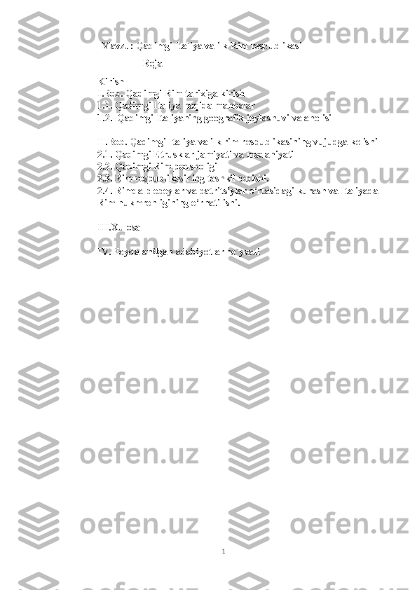                  Mavzu:  Qadimgi Italiya va ilk Rim respublikasi 
                                  Reja 
Kirish
I.Bob. Qadimgi Rim tarixiga kirish 
1.1. Qadimgi Italiya haqida manbalar 
1.2.  Qadimgi Italiyaning geografik joylashuvi va aholisi 
II.Bob. Qadimgi Italiya va ilk rim respublikasining vujudga kelishi 
2.1. Qadimgi Etrusklar jamiyati va madaniyati
2.2. Qadimgi Rim podsholigi
2.3. Rim respublikasining tashkil topishi.
2.4. Rimda plebeylar va patritsiylar o‘rtasidagi kurash va Italiyada 
Rim hukmronligining o‘rnatilishi.
III.Xulosa 
IV. Foydalanilgan adabiyotlar ro`yxati 
1 