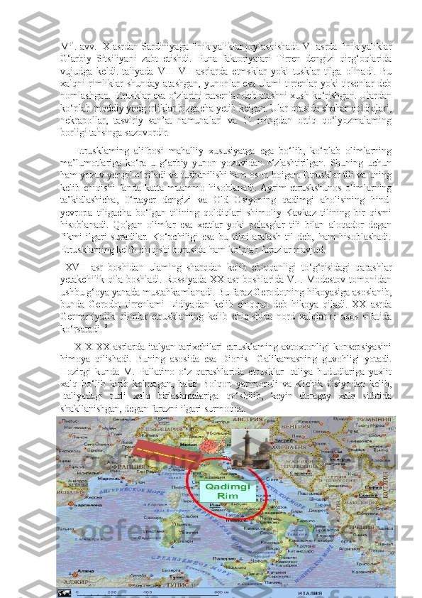 Mil. avv. IX asrdan Sardiniyaga finikiyaliklar joylashishadi. VI asrda finikiyaliklar
G‘arbiy   Sitsiliyani   zabt   etishdi.   Puna   faktoriyalari   Tirren   dengizi   qirg‘oqlarida
vujudga   keldi.Italiyada   VIII-VII   asrlarda   etmsklar   yoki   tusklar   tilga   olinadi.   Bu
xalqni  rimliklar  shunday atashgan,  yunonlar  esa  ulami  tirrenlar  yoki  tirsenlar  deb
nomlashgan. Etrusklar esa o‘zlarini ratsenlar deb atashni xush ko‘rishgan. Ulardan
ko‘plab moddiy yodgorliklar bizgacha yetib kelgan. Ular orasida shahar qoldiqlari,
nekrapollar,   tasviriy   san’at   namunalari   va   11   mingdan   ortiq   qo‘lyozmalaming
borligi tahsinga sazovordir. 
      Etrusklaming   alifbosi   mahalliy   xususiyatga   ega   bo‘lib,   ko‘plab   olimlarning
ma’lumotlariga   ko‘ra   u   g‘arbiy   yunon   yozuvidan   o‘zlashtirilgan.   Shuning   uchun
ham yozuv yengil o‘qiladi va tushunilishi ham oson boigan. Etrusklar tili va uning
kelib   chiqishi   fanda   katta   muammo   hisoblanadi.   Ayrim   etruskshunos   olimlarning
ta’kidlashicha,   0‘rtayer   dengizi   va   Old   Osiyoning   qadimgi   aholisining   hind-
yevropa   tiligacha   bo‘lgan   tilining   qoldiqlari   shimoliy   Kavkaz   tilining   bir   qismi
hisoblanadi.   Qolgan   olimlar   esa   xettlar   yoki   pelasglar   tili   bilan   aloqador   degan
fikmi   ilgari   suradilar.   Ko‘pchiligi   esa   bu   tilni   aralash   til   deb,   ham   hisoblashadi.
Etrusklaming kelib chiqishi borasida ham ko‘plab farazlar mavjud. 
  XVII   asr   boshidan   ulaming   sharqdan   kelib   chiqqanligi   to‘g‘risidagi   qarashlar
yetakchilik qila boshladi. Rossiyada  XX asr  boshlarida V.I. Modestov  tomonidan
ushbu g‘oya yanada mustahkamlanadi. Bu faraz Gerodotning hikoyasiga asoslanib,
bunda   Gerodot   tirrenlami   Lidiyadan   kelib   chiqqan   deb   hikoya   qiladi.   XX   asrda
Germaniyalik   olimlar   etrusklaming   kelib   chiqishida   nord   xalqlarini   asos   sifatida
ko‘rsatadi.  3
        XIX-XX   asrlarda  italyan   tarixchilari   etrusklaming   avtoxtonligi   konsepsiyasini
himoya   qilishadi.   Buning   asosida   esa   Dionis     Galikamasning   guvohligi   yotadi.
Hozirgi   kunda   M.   Pallatino   o‘z   qarashlarida   etrusklar   Italiya   hududlariga   yaxlit
xalq   bo‘lib   kirib   kelmagan,   balki   Bolqon   yarimoroli   va   Kichik   Osiyodan   kelib,
Italiyadagi   turli   xalq   birlashmalariga   qo‘shilib,   keyin   duragay   xalq   sifatida
shakllanishgan, degan farazni ilgari surmoqda.
3
  D.Uraqov. Jahon tarixi, Qadimgi sharq, Qadimgi Yunoniston va Rim tarixi” innovatsiya-ziyo. Toshkent. 2020-yil.211-215 betlar 
10 