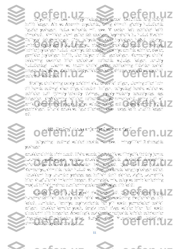         Italiyaning   mil.   avv.   I   mmgyillikdagi   etnik   kartasi   favqulodda   rang-barang
bo‘lib   ketgan.   Alp   va   Apennin   qoyalarida,   uning   shimoli-   g‘arbiy   hududlarida
ligurlar   yashagan.   Padus   vohasida   mil.   avv.   V   asrdan   kelt   qabilalari   kelib
o‘mashadi.   Rimliklar   ulami   gallar   deb   atashgan,   keyinchalik   bu   hudud   Sizalpin
Galliyasi   deb   nomlangan.   0‘rta   Italiyada   etrusklar   joylashgan   hudud   -Etruriya,
umbrlar   joylashgan   hudud-Umbriya,   pitsenlar   o‘rnashgan   hudud   -   Pitseniya,
lotinlar joylashgan hudud-Latsiniya deb atalgan. Latsiniya atrofida sabinlar, ekvlar,
gemiklar   joylashgan   bo‘lib,   ular   italyan   tilida     gaplashgan.   Kampaniya   aholisi
osklaming   avzonlar   bilan   aralashuvi   oqibatida   vujudga   kelgan.   Janubiy
hududlardagi   Lukanin   va   Bruttin   aholisi   osklar   qabilasining   ildizidan   tashkil
topgan. Apuliya va   Kalabrida illiriyaliklardan kelib chiqqan yapiglar asosiy aholi
qatlami hisoblangan. 
     Sitsiliya aholisining asosiy tarkibini sikullar tashkil qilgan, ulaming tillari lotin
tili   hamda   qadimgi   sikan   tiliga   aloqador     bo'lgan.   Italiyadagi   barcha   xalqlar   va
qabilalar   turli   ijtimoiy-iqtisodiy   tizimga,   siyosiy-madaniy   taraqqiyotga   ega
boiganlar.   Rimliklaming   istilolari   oqibatida   Italiya   romanlashdi,   uning   turli   xil
etnik     komponentlari   yagona   Italiya   xalqini   tashkil   etdi.   Italiyaliklar   lotin   tilida
gapirishgan.   Chunki   etrusk   va   ligur   tillari   mil.   avv.   I   asrga   kelib   unutilib   ketgan
edi.
 II.Bob.   Qadimgi Etrusklar jamiyati va madaniyati
          Italiyaning     qadimgi   xalqlari   orasida   mil.   avv.   I   mingyillikni   2-choragida
yashagan 
etrusklar alohida o‘rin tutadi. O‘sha vaqtda ligur, italik va illiriyalik ibtidoiy jamoa
tuzumida   yashayotgan   vaqtda   etrusklar   mintaqada   dastlabki   davlatchilik
an’analariga   asos   solgan   xalqlardan   biri   sanaladi.   Qadimdan   ular   janubda
Kampaniya, shimolda Padan hududi va hozirgi Toskanada keng joylashgan edilar.
Etrusklami   boy   unumdor   yerlarga   ega   bo‘lishi   donli   ekinlar,   zig‘ir,   uzumchilik
bilan shug‘ullanish imkonini bergan. Shuningdek, mis, qalay va temir konlarining
mavjud bo‘lishi mehnat qurollarining takomillashuviga olib keldi.
      Hududda   kulolchilik   ham   yaxshi   rivojlangan   edi.   Qishloq   xo‘jaligi   hamda
hunarmandchilikni   taraqqiy   etishi   ichki   va   tashqi   savdoning   rivojlanishiga   olib
keladi.   Jumladan,   Feroniya   qayinzorlarida   har   yili   savdo   yarmarkalari   tashkil
etilgan.   Etrusklar   kemalar   yasab,   dengiz   orqali   o‘zga   xalqlar   bilan   faol   savdo
aloqalarini olib borganlar. Arxeologik qazishmalar  natijasida  ko‘plab qabristonlar
o‘rganilganda,   qabrlardan   Misr,   Suriya,   Kipr,   Yunonistondan   keltirilgan
qimmatbaho buyumlar topilgan.
11 