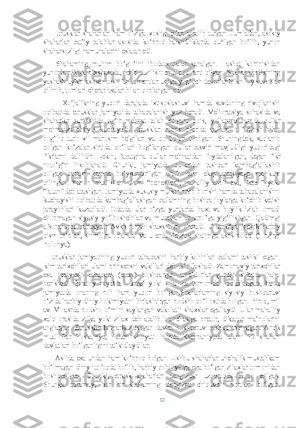         Etrusklar   shaharlari   ham   o‘ziga   xosligi   bilan   ajralib   turgan.   Jumladan,   asosiy
shaharlar   qat’iy   talablar   asosida   ko‘proq   balandliklarda   qurilgan   bo‘lib,   yunon
shaharsozligi namunalarini eslatar edi.
      Shahaming   muhim   bo‘g   ‘ini   ibodatxonalar   sanalgan.   Tashqi   ko'rinishdan
yunonlamikiga o‘xshasada, ichki tuzilishi mutlaqo farq qilgan. Shahar aholisining
yashash uylari asosan tosh fundamentlar ustiga yog‘och devorlar bilan loy suvoqlar
qilinib, tomlari cherapitsalar bilan qoplangan edi.
            Xo‘jalikning   yuqori   darajada   ixtisoslashuvi   hamda   savdoning   rivojlanishi
oqibatida   etrusklar   jamiyatida   tabaqalanish   yuz   beradi.   Melioratsiya   sohasida   va
shaharlar   qurilishida   og‘ir   mehnat   talab   etilgani   bois,   yollanma   hamda   qullar
mehnatiga   ehtiyoj   kuchayadi.   Etrusklar   qabristonlarida   qullami   o   ‘ldirish   bilan
bog‘liq   turli   xil   marosim   belgilari   va   qoldiqlari   topilgan.   Shuningdek,   saqlanib
qolgan   ko‘zalar   sirtida   qo‘llari   bog‘langan   qullar   tasviri   mavjudligi   yuqoridagi
fikrlarni   dalilidir.   Lekin,   faqatgina   qullar   mehnatidan   foydalanilgan,   degan   fikr
noto‘g‘ri   hisoblanadi.   Chunki,   jamiyatda   qullardan   tashqari   kambag‘allashib
qolgan   qatlam   hamda   bo‘ysundirilgan   aholi   ham   ekspluatatsiyaga   mahkum
qilingan.   Yunon   mualliflari   ulami   “penestlar”,   mahalliy   aholi   esa,   "lete   ”   yoki
“lautnf deb atashgan. Jamiyatda xususiy mulkni ortib borishi hamda tabaqalanishni
kuchayishi oqibatida kambag‘allashgan qatlamning boshqa joylarga ko‘chib ketish
jarayonlari   kuzatiladi.   Odatda   ular   o‘zga   yurtlarda   baxt   va   boylik   izlab   omadi
chopmagan   siyosiy   yo‘lboshchilar   va   muttahamlar   atrofiga   yig‘ilishgan.   Qadimgi
afsonalarda   qandaydir   Avkn   nomli   shaxs   tilga   olinadi.   U   atrofiga   kichik   harbiy
qism   to‘plab,   shimolga   otlanadi   va   u   erda   Felzina   shahriga   asos   soladi   (Hozirgi
Bolonya).
    Etrusklar   jamiyatining   yuqori   tabaqasini   harbiy-kohinlar   qatlami   tashkil   etgan.
Rim tarixchilari ulami prinsepsni vakillari deb ta’riflashadi. Zamonaviy tarixchilar
esa   imtiyozli   tabaqani   (etera)   boshqargan   amaldorlar   guruhi   sifatida   baho
berishadi.   Ijimoiy   hayotda     urug‘   yoki   oila   ota   tomonidan   belgilangan,   biroq
jamiyatda   onaning   roli   ham   yuqori   bo‘lgan.Shaharlaming   siyosiy   boshqaruvi
o‘zida harbiy-diniy hokimiyatni birlashtirgan podsho qo‘l ostida boigan. Biroq, mil
av. VI  asrda podsho  o‘mini  saylangan  vakolatli  shaxslar  egallaydi. Ular  mahalliy
xalq   orasida   zilka   yoki   zilax   deb   atalib   lotinchasiga   pretor,   diktator   ma’nolarini
anglatgan.   Etrusklarda   markazlashgan   davlat   boshqaruvi   tashkil   topmagan.   Antik
mualliflar   Toskaniya,   Padan   viloyati   hamda   Kampaniyada   ulami   12   shahar-
davlatlari bo‘lganligini ta’kidlaydilar. 
         Aslida esa  undan ham  ko‘proq boigan. Ushbu shaharlar  unchalik mustahkam
bo‘lmagan diniy ittifoqda bo‘lib, harbiy qobiliyatga ega bo‘lgan zilaxlar tomonidan
boshqarilgan.   Chunki,   etrusk   shaharlari   dengizdan   uzoqroqda   barpo   etilgan.
Shunga   qaramay,   har   bir   shahaming   dengizga   chiquvchi   portlari   bo‘lgan.
12 