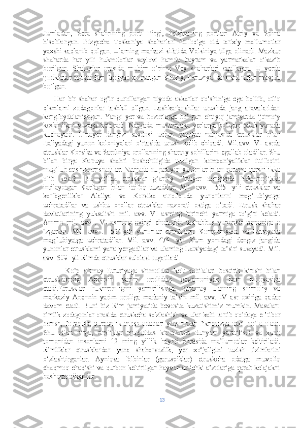 Jumladan,   Sera   shahrining   porti   Pirgi,   Felzinaning   portlari   Atriy   va   Spina
hisoblangan.   Bizgacha   Toskaniya   shaharlari   ittifoqiga   oid   tarixiy   ma`lumotlar
yaxshi saqlanib qolgan. Ulaming markazi sifatida Volsiniya tilga olinadi. Mazkur
shaharda   har   yili   hukmdorlar   saylovi   hamda   bayram   va   yarmarkalar   oikazib
borilgan.   Shaharlar   orasida   muhim   o‘rinni   Vey   shaharlari   egallagan.   U   yerda
ijodkorlar   maktablari   faoliyat   ко   rsatgan   Kluziy,   Peruziya   kabi   shaharlar   mavjud
bo`lgan.
        Har   bir   shahar   og‘ir   qurollangan   piyoda   askarlar   qo‘shiniga   ega   bo`lib,   otliq
qismlami   zodagonlar   tashkil   qilgan.   Lashkarboshilar   urushda   jang   aravalaridan
kengfoydalanishgan.   Yangi   yer   va   bozorlarga   bo‘lgan   ehtiyoj   jamiyatda   ijtimoiy
keskinlikni   yuzaga   keltiradi.   Natijada   mustamlaka   yerlarga   bo‘lgan   talab   yanada
kuchayadi.   0‘rtayer   dengizi   savdosi   uchun   raqobat   natijasida   etrusklar   bilan
Italiyadagi   yunon   koloniyalari   o‘rtasida   urush   kelib   chiqadi.   Mil.avv.   VI   asrda
etrusklar Korsika va Sardiniya orollarining sharqiy sohillarini egallab oladilar. Shu
bilan   birga   Kapuya   shahri   boshchiligida   tuzilgan   kompaniyaliklar   ittifoqini
mag‘lub etishga erishadilar. Natijada bu jarayon yunonlar bilan qarama-qarshilikka
olib   keladi.   Bu   yo‘lda   etrusklar   g‘arbiy   0‘rtayer   dengizida   hukmronlikka
intilayotgan   Karfagen   bilan   ittifoq   tuzadilar.   Mil.   avv.     535-   yili   etrusklar   va
karfagenliklar   Alaliya   va   Korsika   atroflarida   yunonlarni   mag‘Iubiyatga
uchratadilar   va   ushbu   orollar   etrusklar   nazorati   ostiga   o‘tadi.   Etrusk   shahar
davlatlarining   yuksalishi   mil.   avv.   VI   asming   birinchi   yarmiga   to‘g‘ri   keladi.
Ammo   mil.   avv   .   VI   asming   oxirgi   choragida   tashabbus   yunonlar   tomoniga   o
‘zgaradi.   Mil.   avv   .     524-yili   yunonlar   etmsklarni   Kompaniyada   va   Latsiyada
mag'lubiyatga   uchratadilar.   Mil.   avv.   474   -yili   Kum   yonidagi   dengiz   jangida
yunonlar etrusklami yana yengadilar va ulaming Latsiyadagi ta’siri susayadi. Mil.
avv. 509- yil Rimda etrusklar sulolasi tugatiladi. 
            Ko‘p   о`tmay   Etruriyaga   shimoldan   kelt   qabilalari   bostirib   kirishi   bilan
etrusklaming   Apennin   yarim   orolidagi   gegemoniyasi   ham   nihoyasiga
etadi.Etrusklar   hukmronligini   yemirilishiga   qaramay   ulaming   shimoliy   va
markaziy   Apennin   yarim   oroliga   madaniy   ta’siri   mil.   avv.   IV   asr   oxiriga   qadar
davom   etadi.   Buni   biz   Rim   jamiyatida   bevosita   kuzatishimiz   mumkin.   Masalan:
rimlik zodagonlar orasida etruskcha so'zlashish va ular kabi tartib qoidaga e ’tibor
berish,   folbinlik,   qurbonlik   qilish   odatlari   yuqoridagi   fikrimizga   dalil   bo‘la   oladi.
Shu   bilan   birga,   rimliklar   muqaddas   kitoblarida   dunyoni   yaratilishi   va   xudo
tomonidan   insonlarni   12   ming   yillik   hayoti   borasida   ma’lumotlar   keltiriladi.
Rimliklar   etrusklardan   yana   shaharsozlik,   yer   xo‘jaligini   tuzish   tizimlarini
o‘zlashtirganlar.   Ayniqsa   folbinlar   (garuspiklar)   etruskcha   odatga   muvofiq
chaqmoq chaqishi va qurbon keltirilgan hayvonlar ichki a’zolariga qarab kelajakni
bashorat qilganlar. 
13 