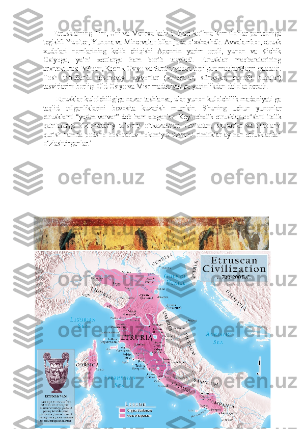       Etrusklaming Tini, Uni va Menrva kabi ilohlari ko‘hna Rim ilohlar panteoniga
tegishli Yupiter, Yunona va Minervalar bilan juda o‘xshashdir. Avvalambor, etrusk
xudolari   nomlarining   kelib   chiqishi   Apennin   yarim   oroli,   yunon   va   Kichik
Osiyoga,   ya’ni   xettlarga   ham   borib   taqaladi.   Etrusklar   maqbaralarining
arxitekturasi Bolqon, Kichik Osiyo va Sardiniyadan topilgan maqbaralami eslatadi.
Tosh   tobutlarda   afsonaviy   hayvonlar   (ximeralar,   sfinkslar,   qanotli   buqalar)
tasvirlarini borligi Old Osiyo va Misr madaniyatiga yaqinlikdan dalolat beradi. 
           Etrusklar kulolchiligiga nazar tashlansa, ular yunon kulolchilik madaniyati ga
taqlid   qilganliklarini   bevosita   kuzatish   mumkin.   Shuning   uchun   yunonlar
etrusklami “yarim varvar” deb ham ataganlar. Keyinchalik etrusklar qo‘shni italik
qabilalarga   o‘z   madaniy   ta’sirini   o‘tkazadilar.   Jumladan,   shaharlar   va   binolami
qurish  hamda  podsho  boshqaruv  hokimiyat  tizimini  rimliklar   ay nan  etrusklardan
o‘zlashtirganlar. 4
4
 Yu. Krushkol.” Qadimgi Dunyo tarixi” Toshkent. 1975-yil. 246-250 betlar 
14 