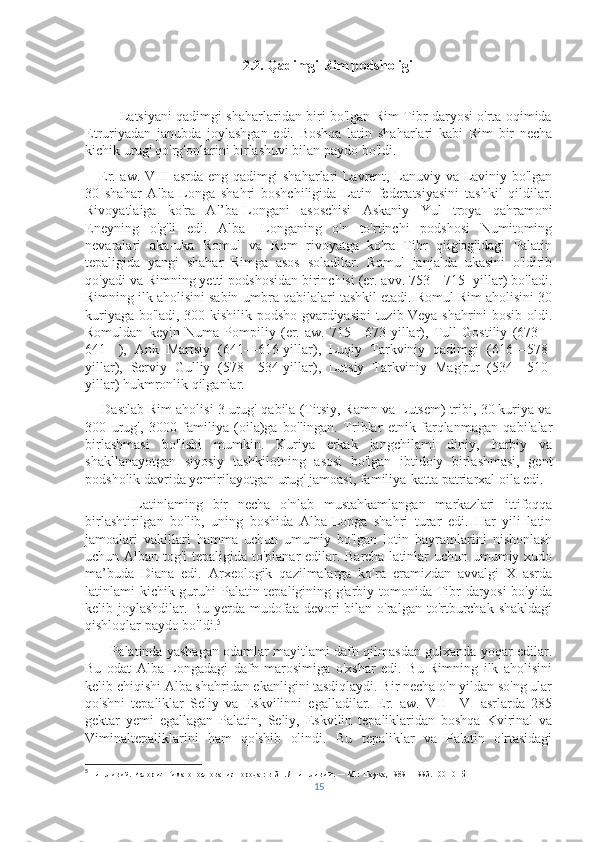                                              2.2. Qadimgi Rim podsholigi
               Latsiyani qadimgi shaharlaridan biri bo'lgan Rim Tibr daryosi o'rta oqimida
Etruriyadan   janubda   joylashgan   edi.   Boshqa   latin   shaharlari   kabi   Rim   bir   necha
kichik urug' qo'rg'onlarini birlashuvi bilan paydo bo'ldi.
     Er. aw. VIII asrda eng qadimgi shaharlari Lavrent, Lanuviy va Laviniy bo'lgan
30   shahar   Alba-Longa   shahri   boshchiligida   Latin   federatsiyasini   tashkil   qildilar.
Rivoyatlaiga   ko'ra   Al’ba-Longani   asoschisi   Askaniy   Yul   troya   qahramoni
Eneyning   o'g'li   edi.   Alba-   Longaning   o'n   to'rtinchi   podshosi   Numitoming
nevaralari   aka-uka   Romul   va   Rem   rivoyatga   ko'ra   Tibr   qiig'og'idagi   Palatin
tepaligida   yangi   shahar   Rimga   asos   soladilar.   Romul   janjalda   ukasini   o'ldirib
qo'yadi va Rimning yetti podshosidan birinchisi (er. avv. 753—715- yillar) bo'ladi.
Rimning ilk aholisini sabin-umbra qabilalari tashkil etadi. Romul Rim aholisini 30
kuriyaga bo'ladi, 300 kishilik podsho gvardiyasini tuzib Veya shahrini bosib oldi.
Romuldan   keyin   Numa   Pompiliy   (er.   aw.   715—673-yillar),   Tull   Gostiliy   (673—
641-   ),   Ank   Martsiy   (641—616-yillar),   Luqiy   Tarkviniy   qadimgi   (616—578-
yillar),   Serviy   Gulliy   (578—534-yillar),   Lutsiy   Tarkviniy   Mag'rur   (534—510-
yillar) hukmronlik qilganlar.
     Dastlab Rim aholisi 3 urug'-qabila (Titsiy, Ramn va Lutsem) tribi, 30 kuriya va
300   urug',   3000   familiya   (oila)ga   bo'lingan.   Triblar   etnik   farqlanmagan   qabilalar
birlashmasi   bo'lishi   mumkin.   Kuriya   erkak   jangchilami   diniy,   harbiy   va
shakllanayotgan   siyosiy   tashkilotning   asosi   bo'lgan   ibtidoiy   birlashmasi,   gent
podsholik davrida yemirilayotgan urug' jamoasi, familiya-katta patriarxal oila edi.
          Latinlaming   bir   necha   o'nlab   mustahkamlangan   markazlari   ittifoqqa
birlashtirilgan   bo'lib,   uning   boshida   Alba-Longa   shahri   turar   edi.   Har   yili   latin
jamoalari   vakillari   hamma   uchun   umumiy   bo'lgan   lotin   bayramlarini   nishonlash
uchun Alban tog'i tepaligida to'planar edilar. Barcha latinlar uchun umumiy xudo
ma’buda   Diana   edi.   Arxeologik   qazilmalarga   ko'ra   eramizdan   avvalgi   X   asrda
latinlami kichik guruhi  Palatin tepaligining g'arbiy tomonida Tibr daryosi bo'yida
kelib joylashdilar.  Bu  yerda mudofaa  devori   bilan o'ralgan  to'rtburchak  shakldagi
qishloqlar paydo bo'ldi. 5
         Palatinda yashagan odamlar mayitlami dafn qilmasdan gulxanda yoqar edilar.
Bu   odat   Alba-Longadagi   dafn   marosimiga   o'xshar   edi.   Bu   Rimning   ilk   aholisini
kelib chiqishi Alba shahridan ekanligini tasdiqlaydi. Bir necha o'n yildan so'ng ular
qo'shni   tepaliklar   Seliy   va   Eskvilinni   egalladilar.   Er.   aw.   VII—VI   asrlarda   285
gektar   yemi   egallagan   Palatin,   Seliy,   Eskvilin   tepaliklaridan   boshqa   Kvirinal   va
Viminaltepaliklarini   ham   qo'shib   olindi.   Bu   tepaliklar   va   Palatin   o'rtasidagi
5
  Тит Ливий. История Рима от основания города : в 3 т. / Тит Ливий. — М. : Наука, 1989—1993. 100-101 б
15 