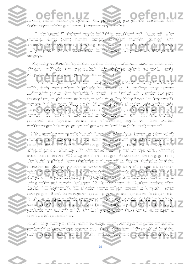 bo'shliq   shahar   markaziga   aylandi.   Shu   yerda   uzoq   yuz   yilliklar   davomida   Rim
davlat hayoti to'plangan Fomm Romanum paydo bo'ladi.
        “To'rt   kvartalli”   shaharni   paydo   bo‘lishida   etrusklami   roli     katta   edi.   Ular
shaharga   Roma   (Rim)   nomini   bergan   bo'lishlari   mumkin.   So'nggi   Rim
tarixchilarining   aytishicha,   Rimning   eng   birinchi   podsholaridan   bin   Serviy
Tulliyning kelib chiqishi  etrusklardan bo'lib, Serviy Tulliy davrida shahar  yanada
kengaydi. 
       Kapitoliy va Aventin tepaliklari qo'shib olinib, mustahkam devoriar bilan o'rab
olingan.   Endilikda   Rim   eng   qudratli   latin   shahriga   aylandi   va   tezda   Latsiy
viloyatida Alba Longadan yetakchilikni tortib oldi.
       Ilk Rim jamiyatining asosi bu — urug edi. Urug' a’zolari umumiy mulkka ega
bo'lib,   diniy   marosimlami   biigalikda   bajarar   edilar.   Bu   qadimgi   urug'   jamoat
tuzilmasining   izlari   Rim   ismlarida   ko'rinadi.   Rim   ismlari   uch   qismdan   tuzilgan:
shaxsiy ism, urug'ni nomi va laqab, misol uchun Gay Yuliy Sezar. Bu keyinchalik
merosiy   bo'lib   o'tgan.   Vaqt   o'tishi   bilan   urug'chilik   aloqalari   zaiflashdi,oilaviy
aloqalar   kuchaydi.   Bu   aloqalar   nafaqat   oila   a’zolarini,   balki   xonaki   qullami   ham
qamrab   oldi.   Podsholik   davrida   qullar   hali   ham   kam   sonli   edi.   Ana   shunday
patriarxal   oila   tepasida   barcha   oila   a’zolarining   hayoti   va   o'limi   ustidan
cheklanmagan hokimiyatga ega bo'lgan «pater familius» (oila otasi) turar edi.
     O'sha vaqtda rimning to'la huquqli fuqarolari «Populyus Romanus» (Rim xalqi)
shahardagi   uch   etnik   unsur   lotin,   sabin   va   etrusklami   aks   ettirgan   uch   tribga
bo'lingan   edilar.3   Tribni   har   biri   o'ziga   un   kuriyani,   kuriya   esa   o'n   urug'ni   o'z
ichiga  olgan  edi.  Shunday  qilib  Rim  tarixchilarining  ma’lumotiga  ko'ra,  Rimning
erkin   aholisi   dastlab   300   urug'dan   iborat   bo'lgan.   Podshoning   chaqirig'iga   ko'ra,
ular   kurial   yig'inlari-   komissiyalariga   to'planar   edilar.   Saylov   Kuriyalar   bo'yicha
o'tkazilar   edi   Kuriya   yig'inlarida   umshlar,   tinchlik,   diniy   e’tiqodga   oid   qarorlar
qabul   qilinar   edi.   Boshqa   lotin   shaharlari   kabi   Rimda   ham   jamoalar   tepasida
Kuriya komissiyalarida (xalq yig'ini) saylanadigan podsho turar edi. Podsho oldida
uning   hokimiyati   ramzini   ko'targan   12   liktorlar   borar   edi.   Davlatni   podsha   bilan
dastlab   100   keyinchalik   300   a’zodan   iborat   bo'lgan   oqsoqollar   kengashi-   senat
boshqargan.   Senat   komissiyalar   qabul   qilgan   barcha   qarorlami   tasdiqlar   edi.
Podsho vafot etgan taqdirda senat yangi podsho saylaguncha o'z ichidan har besh
kunda bir kishini vaqtinchalik podsho («interreks»)ni tayinlar edi. Bu odat keyingi
yaqtlarda   ham   saqlanib   qoldi.   Rimda   oliy   mansabdor   shaxs   konsul   vafot   etganda
ham bu odat qo'llanilar edi.
Podsho oliy harbiy boshliq, kohin va sudya bo'lib, zamriyat bo'lganda bir qancha
yordamchilar-kvestorlarga  tayanar   edi.    Kvestorlar   odam   o'ldirish   ishlari   bo'yicha
sudni   amalga   oshirar   edilar.   Podsho   mutlaq   hukmdor   boim   asa-da,   etrusklar
16 