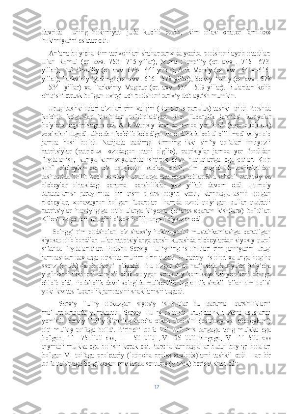 davrida     uning   hokimiyati   juda   kuchli   bo'lib,   Rim   oilasi   «pater   families»
hokimiyatini eslatar edi.
    An’ana bo'yicha Rim tarixchilari shahar tarixida yettita  podshoni aytib o'tadilar.
Ulan   Romul   (er.   avv.   753—715-yillar),   Numa   Pompiliy   (er.   avv   .   715—673-
yillar),   Tull   Gostiliy   (er.   avv.   673—641-yillar),   Ank   Marsiy   (er.   aw   .   641—616-
yillar), Tarkviniy Qadimgi (er. avv . 616—578-yillar), Serviy Tulliy (er. avv . 578
—534-   yillar)   va   Tarkviniy   Mag'rur   (er.   avv.   534—509-yillar).   Bulardan   kelib
chiqishi etrusk bo'lgan oxirgi uch podshoni tarixiy deb aytish mumkin.
     Urug' tashkilotlari a’zolari rim xalqini (Romanus papulus) tashkil qildi. Boshda
ko'chib   kelganlar   hisobidan   to'ldiriladigan   Rim   fuqarolik   jamoasi   kuriyalar
bo'yicha   taqsimlangan   edi.   Ank   Martsiy   davrida   jamoa   yer   fondi   (ager   publusus)
zaxiralari tugadi. Chetdan ko'chib keladiganlar endilikda qabul qilinmadi va yopiq
jamoa   hosil   bo'ldi.   Natijada   qadimgi   Rimning   ikki   sinfiy   toifalari   imtiyozli
patritsiylar   (patricius—«zodagon   otani   o'g'li»),   patrisiylar   jamoa   yer   fondidan
foydalanish,   kuriya   komissiyalarida   ishtirok   etish   huquqlariga   ega   edilar.   Ko'p
sonli   plebeylar   esa   o'z   urug'larini   saqlab   qolib,   rim   urug'chilik   tashkilotidan
tashqarida bo'lib hech qanday huquqlarga ega emas edilar.Shu sababli patritsiy va
plebeylar   o'rtasidagi   qarama-   qarshiliklar   yuz   yillab   davom   etdi.   Ijtimoiy
tabaqalanish   jarayonida   bir   qism   plebs   boyib   ketdi,   kambag'allashib   qolgan
plebeylar,   xonavayron   bo'lgan   fuqarolar     hamda   ozod   qo'yilgan   qullar   qudratli
patritsiylar   homiyligiga   o'tib   ularga   kliyenni   (clients-«qaram   kishilar»)   bo'ldilar.
Klient o'z patrani urug'ini a’zosi bo'lib unga bo'ysunar edi.
        So'nggi   rim   podsholari   o'z   shaxsiy   hokimiyatini   mustahkamlashga   qaratilgan
siyosat olib bordilar. Ular patritsiylarga qarshi kurashda plebeylardan siyosiy qurol
sifatida   foydalandilar.   Podsho   Serviy   Tulliyning   islohotlari   rim   jamiyatini   urug'
jamoasidan davlatga o'tishda muhim o'rin tutadi. U harbiy  islohot va unga bog'liq
ssenz   (mulk)   islohotlarini   o'tkazdi.   Bu   o'zgarishlar   natijasida   kuriyalar   bo'yicha
yig'inlarni   ikkinchi   darajali   qilib   qo'ygan   sentsuriy   komissiyalari   yetakchi   o'ringa
chiqib oldi. Podsholik davri so'ngida mulkchilikning ar tik shakli   bilan rim polisi
yoki kivitas fuqarolik jamoasini shakllanishi tugadi.
      Serviy   Tulliy   o'tkazgan   siyosiy   islohotlar   bu   qarama-   qarshiliklarni
ma’lumdarajada   yumshatdi.   Serviy   Tulliy   islohoti   urug'chilik   tuzumi   asoslarini
yemirdi.   Serviy   Tulliy   Rimning   barcha   erkak   aholisini   (patritsiy   va     plebeylami)
olti   mulkiy   toifaga   bo'ldi.   Birinchi   toifa   100   000   mis   tangaga   teng   mulkka   ega
bo'lgan,   11—75   000   ass,   III—50   000   ,IV—25   000   tangaga,   V—11   500   ass
qiymatli mulkka ega bo'lishi kerak edi. Barcha kambag'allar butun boyligi bolalari
bo'lgan   VI   toifaga   proletariy   (lotincha   proles-«avlod»)lami   tashkil   etdi.   Har   bir
toifa qo'shinga belgilangan miqdorda senturiy (yuzlik) berishi shait edi:
17 