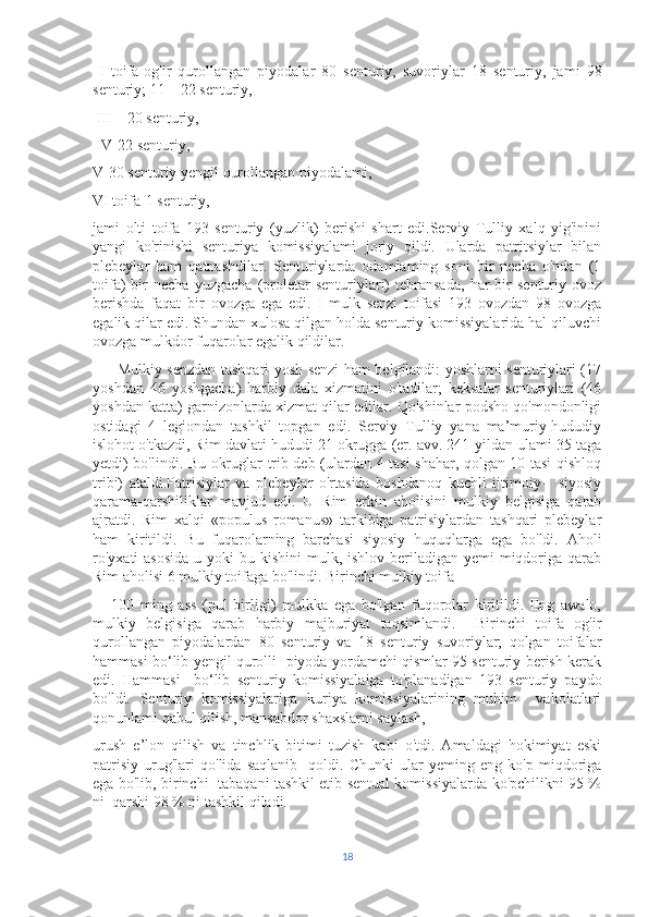   I   toifa-og'ir   qurollangan   piyodalar   80   senturiy,   suvoriylar   18   senturiy,   jami   98
senturiy; 11—22 senturiy,
 III—20 senturiy,
 IV-22 senturiy,
V-30 senturiy yengil qurollangan piyodalami, 
VI toifa-1 senturiy, 
jami   olti   toifa   193   senturiy   (yuzlik)   berishi   shart   edi.Serviy   Tulliy   xalq   yig'inini
yangi   ko'rinishi   senturiya   komissiyalami   joriy   qildi.   Ularda   patritsiylar   bilan
plebeylar   ham   qatnashdilar.   Senturiylarda   odamlaming   soni   bir   necha   o'ndan   (1
toifa)   bir   necha   yuzgacha   (proletar   senturiylari)   tebransada,   har   bir   senturiy   ovoz
berishda   faqat   bir   ovozga   ega   edi.   I   mulk   senzi   toifasi   193   ovozdan   98   ovozga
egalik qilar edi. Shundan xulosa qilgan holda senturiy komissiyalarida hal qiluvchi
ovozga mulkdor fuqarolar egalik qildilar.
         Mulkiy senzdan tashqari yosh senzi ham belgilandi: yoshlarni senturiylari (17
yoshdan   46   yoshgacha)   harbiy   dala   xizmatini   o'tadilar;   keksalar   senturiylari   (46
yoshdan katta) garnizonlarda xizmat qilar edilar. Qo'shinlar podsho qo'mondonligi
ostidagi   4   legiondan   tashkil   topgan   edi.   Serviy   Tulliy   yana   ma’muriy-hududiy
islohot o'tkazdi, Rim davlati hududi 21 okrugga (er. avv. 241-yildan ulami 35 taga
yetdi) bo'lindi. Bu okruglar trib deb (ulardan 4 tasi shahar, qolgan 10 tasi qishloq
tribi)   ataldi.Patrisiylar   va   plebeylar   o'rtasida   boshdanoq   kuchli   ijtimoiy-     siyosiy
qarama-qarshiliklar   mavjud   edi.   U   Rim   erkin   aholisini   mulkiy   belgisiga   qarab
ajratdi.   Rim   xalqi   «populus   romanus»   tarkibiga   patrisiylardan   tashqari   plebeylar
ham   kiritildi.   Bu   fuqarolarning   barchasi   siyosiy   huquqlarga   ega   bo'ldi.   Aholi
ro'yxati  asosida  u yoki  bu kishini  mulk, ishlov beriladigan yemi  miqdoriga  qarab
Rim aholisi 6 mulkiy toifaga bo'lindi. Birinchi mulkiy toifa 
      100   ming   ass   (pul   birligi)   mulkka   ega   bo'lgan   fuqorolar   kiritildi.   Eng   awalo,
mulkiy   belgisiga   qarab   harbiy   majburiyat   taqsimlandi.     Birinchi   toifa   og'ir
qurollangan   piyodalardan   80   senturiy   va   18   senturiy   suvoriylar;   qolgan   toifalar
hammasi bo‘lib yengil qurolli   piyoda yordamchi qismlar 95 senturiy berish kerak
edi.   Hammasi     bo‘lib   senturiy   komissiyalaiga   to'planadigan   193   senturiy   paydo
bo'ldi.   Senturiy   komissiyalariga   kuriya   komissiyalarining   muhim     vakolatlari
qonunlami qabul qilish, mansabdor shaxslarni saylash, 
urush   e’lon   qilish   va   tinchlik   bitimi   tuzish   kabi   o'tdi.   Amaldagi   hokimiyat   eski
patrisiy   urug'lari   qo'lida   saqlanib     qoldi.   Chunki   ular   yeming   eng   ko'p   miqdoriga
ega bo'lib, birinchi   tabaqani tashkil etib sentual komissiyalarda ko'pchilikni 95 %
ni  qarshi 98 % ni tashkil qiladi.
18 