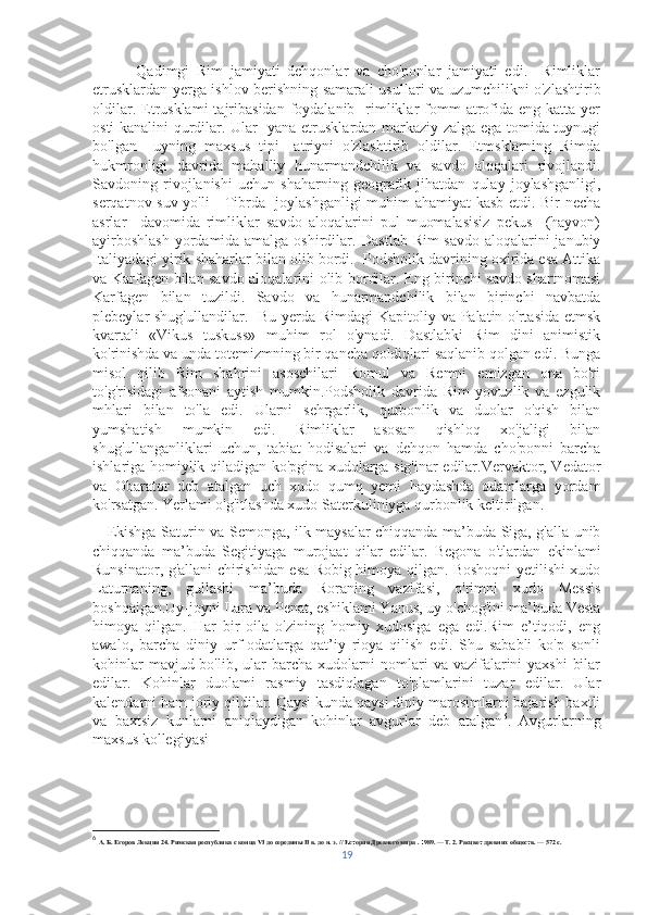             Qadimgi   Rim   jamiyati   dehqonlar   va   cho'ponlar   jamiyati   edi.     Rimliklar
etrusklardan yerga ishlov berishning samarali usullari va uzumchilikni o'zlashtirib
oldilar.  Etrusklami   tajribasidan  foydalanib   rimliklar   fomm   atrofida eng  katta  yer
osti kanalini qurdilar. Ular   yana etrusklardan markaziy zalga ega tomida tuynugi
bo'lgan     uyning   maxsus   tipi—atriyni   o'zlashtirib   oldilar.   Etmsklarning   Rimda
hukmronligi   davrida   mahalliy   hunarmandchilik   va   savdo   aloqalari   rivojlandi.
Savdoning   rivojlanishi   uchun   shaharning   geografik   jihatdan   qulay   joylashganligi,
serqatnov suv yo'li—Tibrda   joylashganligi muhim ahamiyat kasb etdi. Bir necha
asrlar     davomida   rimliklar   savdo   aloqalarini   pul   muomalasisiz   pekus     (hayvon)
ayirboshlash  yordamida amalga oshirdilar. Dastlab Rim  savdo aloqalarini janubiy
Italiyadagi yirik shaharlar bilan olib bordi.  Podsholik davrining oxirida esa Attika
va Karfagen bilan savdo aloqalarini olib bordilar. Eng birinchi savdo shartnomasi
Karfagen   bilan   tuzildi.   Savdo   va   hunarmandchilik   bilan   birinchi   navbatda
plebeylar shug'ullandilar.   Bu yerda Rimdagi  Kapitoliy va Palatin o'rtasida etmsk
kvartali   «Vikus   tuskuss»   muhim   rol   o'ynadi.   Dastlabki   Rim   dini   animistik
ko'rinishda va unda totemizmning bir qancha qoldiqlari saqlanib qolgan edi. Bunga
misol   qilib   Rim   shahrini   asoschilari   Romul   va   Remni   emizgan   ona   bo'ri
to'g'risidagi   afsonani   aytish   mumkin.Podsholik   davrida   Rim   yovuzlik   va   ezgulik
mhlari   bilan   to'la   edi.   Ularni   sehrgarlik,   qurbonlik   va   duolar   o'qish   bilan
yumshatish   mumkin   edi.   Rimliklar   asosan   qishloq   xo'jaligi   bilan
shug'ullanganliklari   uchun,   tabiat   hodisalari   va   dehqon   hamda   cho'ponni   barcha
ishlariga homiylik qiladigan ko'pgina xudolarga sig'inar edilar.Vervaktor, Vedator
va   Obarator   deb   atalgan   uch   xudo   qumq   yemi   haydashda   odamlarga   yordam
ko'rsatgan. Yerlami o'g'itlashda xudo Saterkuliniyga qurbonlik keltirilgan.
     Ekishga Saturin va Semonga, ilk maysalar chiqqanda ma’buda Siga, g'alla unib
chiqqanda   ma’buda   Segitiyaga   murojaat   qilar   edilar.   Begona   o'tlardan   ekinlami
Runsinator, g'allani chirishidan esa Robig himoya qilgan. Boshoqni yetilishi xudo
Laturnaning,   gullashi   ma’buda   Roraning   vazifasi,   o'rimni   xudo   Messis
boshqaigan.Uy-joyni Lara va Penat, eshiklami Yanus, uy o'chog'ini ma’buda Vesta
himoya   qilgan.   Har   bir   oila   o'zining   homiy   xudosiga   ega   edi.Rim   e’tiqodi,   eng
awalo,   barcha   diniy   urf-odatlarga   qat’iy   rioya   qilish   edi.   Shu   sababli   ko'p   sonli
kohinlar  mavjud bo'lib, ular barcha xudolarni  nomlari  va vazifalarini yaxshi  bilar
edilar.   Kohinlar   duolami   rasmiy   tasdiqlagan   to'plamlarini   tuzar   edilar.   Ular
kalendarni ham joriy qildilar. Qaysi kunda qaysi diniy marosimlarni bajarish baxtli
va   baxtsiz   kunlarni   aniqlaydigan   kohinlar   avgurlar   deb   atalgan 6
.   Avgurlarning
maxsus kollegiyasi 
6
  А. Б. Егоров Лекция 24. Римская республика с конца VI до середины II в. до н. э. // История Древнего мира . 1989. — Т. 2. Расцвет древних обществ. — 572 с.
19 