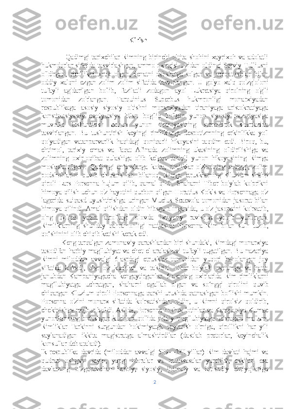                                     Kirish 
                  Qadimgi   tarixchilar   Rimning   birinchi   oltita   shohini   xayrixoh   va   adolatli
hukmdorlar  sifatida tasvirlashgan,  ammo oxirgisi  o'zidan oldingi  Serviy Tulliusni
o'ldirgan,  qirollikni  tortib olgan, Senatni  dahshatga  solgan  va jamoat  ishlari  bilan
oddiy   xalqni   ezgan   zolim   zolim   sifatida   tasvirlangan.   U   go'yo   xalq   qo'zg'oloni
tufayli   ag'darilgan   bo'lib,   fazilatli   zodagon   ayol   Lukretsiya   qirolning   o'g'li
tomonidan   zo'rlangan.   Tarquinius   Superbus   hukmronligi   monarxiyadan
respublikaga   asosiy   siyosiy   o'tishni   monarxiyadan   tiraniyaga   aristokratiyaga
konstitutsiyaviy   evolyutsiya   bilan   bog'liq   bo'lgan   yunon   siyosiy   nazariyasiga
muvofiq   tushuntirish   uchun   yunon   tiraniyasining   stereotipik   shartlarida
tasvirlangan.   Bu   tushuntirish   keyingi   rimliklarga   despotizmning   erkinlikka   yo'l
qo'yadigan   vatanparvarlik   haqidagi   qoniqarli   hikoyasini   taqdim   etdi.   Biroq,   bu,
ehtimol,   tarixiy   emas   va   faqat   Afinada   zolimning   ukasining   o'ldirilishiga   va
zolimning   oxir-oqibat   qulashiga   olib   kelgan   taniqli   yunon   hikoyasining   Rimga
moslashtirilgani.   Qadimgi   an'analarga   ko'ra,   rimliklar   o'zlarining   so'nggi,   zolim
podshohlarini   quvib   chiqarishlari   bilanoq,   Rimga   etrusklarning   Kluzium   shahri
qiroli   Lars   Porsenna   hujum   qilib,   qamal   qildi.   Shaharni   Tiber   bo'ylab   ko'prikni
himoya qilish uchun o'z hayotini qurbon qilgan Horatius Kokls va Porsennaga o'z
lagerida   suiqasd   uyushtirishga   uringan   Mucius   Scaevola   tomonidan   jasorat   bilan
himoya qilindi. Amal  qilishdan  oldin hibsga olinganida, u o'z  jasoratini  ko'rsatib,
o'ng   qo'lini   yaqin   atrofdagi   olovda   ixtiyoriy   ravishda   yoqib   yuborgan.
Rimliklarning   shunday   qahramonligi   natijasida   Porsenna   Rim   bilan   sulh   tuzib,
qo‘shinini olib chiqib ketishi kerak edi.
           Keng tarqalgan zamonaviy qarashlardan biri shundaki, Rimdagi monarxiya
tasodifan   harbiy   mag'lubiyat   va   chet   el   aralashuvi   tufayli   tugatilgan.   Bu   nazariya
Rimni   miloddan   avvalgi   6-asrdagi   etrusklar   tomonidan   yuqori   baholangan   joy
sifatida   ko'radi,   ular   o'z   kuchlari   va   ta'sirini   Tiber   bo'ylab   Latiumga   va   hatto
janubdan   Kampaniyagacha   kengaytirganlar.   6-asrning   oxirlarida   Rim   rimliklarni
mag lubiyatga   uchratgan,   shaharni   egallab   olgan   va   so nggi   qirolini   quvibʻ ʻ
chiqargan Kluzium qiroli Porsennaga qarshi urushda qatnashgan bo lishi mumkin.	
ʻ
Porsenna   o'zini   monarx   sifatida   ko'rsatishdan   oldin,   u   Rimni   qirolsiz   qoldirib,
chekinishga majbur bo'ldi. Aslida, Porsenna boshqa lotinlar va Kampaniya Kumae
yunonlarining   birlashgan   kuchlari   qo'lida   jiddiy   mag'lubiyatga   uchragani   ma'lum.
Rimliklar   Tarkinni   surgundan   hokimiyatga   qaytarish   o'rniga,   qirollikni   har   yili
saylanadigan   ikkita   magistratga   almashtirdilar   (dastlab   pretorlar,   keyinchalik
konsullar deb ataladi).
lk   respublika   davrida   (miloddan   avvalgi   509—280-yillar)   Rim   davlati   hajmi   va
qudrati   oshgani   sayin,   yangi   idoralar   va   muassasalar   yaratildi,   eskilari   esa
davlatning   o zgaruvchan   harbiy,   siyosiy,   ijtimoiy   va   iqtisodiy   ehtiyojlariga	
ʻ
2 