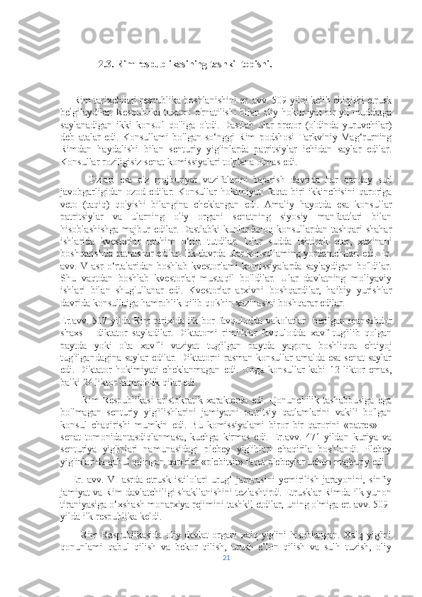 2.3. Rim respublikasining tashkil topishi.
     Rim tarixchilari respublika boshlanishini er. avv. 509-yilni kelib chiqishi etrusk
belgilaydilar. Respublika tuzumi o'rnatilishi bilan oliy hokimiyat bir yil muddatga
saylanadigan   ikki   konsUl   qo'liga   o'tdi.   Dastlab   ular   pretor   (oldinda   yuruvchilar)
deb   atalar   edi.   Konsullami   bo'lgan   so‘nggi   Rim   podshosi   Tarkviniy   Mag‘rurning
Rimdan   haydalishi   bilan   senturiy   yig'inlarda   patritsiylar   ichidan   saylar   edilar.
Konsullar roziligisiz senat komissiyalari to'plana olmas edi. 
          O'zlari   esa   o'z   majburiyat   vazifalarini   bajarish   davrida   har   qanday   sud
javobgarligidan   ozod   edilar.   Konsullar   hokimiyati   faqat   biri   ikkinchisini   qaroriga
veto   (taqiq)   qo'yishi   bilangina   cheklangan   edi.   Amaliy   hayotda   esa   konsullar
patritsiylar   va   ularning   oliy   organi   senatning   siyosiy   manfaatlari   bilan
hisoblashishga majbur edilar. Dastlabki  kunlardanoq konsullardan tashqari  shahar
ishlarida   kvestorlar   muhim   o‘rin   tutdilar.   Ular   sudda   ishtirok   etar,   xazinani
boshqarishda qatnashar edilar. Ilk davrda ular konsullaming yordamchilari edi. Er.
avv.   V   asr   o‘rtalaridan   boshlab   kvestorlami   komissiyalarda   saylaydigan   bo'ldilar.
Shu   vaqtdan   boshlab   kvestorlar   mustaqil   bo'ldilar.   Ular   davlatning   moliyaviy
ishlari   bilan   shug'ullanar   edi.   Kvestorlar   arxivni   boshqardilar,   haibiy   yurishlar
davrida konsullaiga hamrohlik qilib qo'shin xazinasini boshqarar edilar.
Er.avv. 507-yilda Rim tarixida ilk bor favqulodda vakolatlar   berilgan mansabdor
shaxs   —diktator   sayladilar.   Diktatomi   rimliklar   favqulodda   xavf   tug'ilib   qolgan
paytda   yoki   o'ta   xavfli   vaziyat   tug'ilgan   paytda   yagona   boshliqqa   ehtiyoj
tug'ilgandagina saylar  edilar. Diktatorni rasman konsullar amalda esa senat  saylar
edi.   Diktator   hokimiyati   cheklanmagan   edi.   Unga   konsullar   kabi   12   liktor   emas,
balki 24 liktor hamrohlik qilar edi.
            Rim   Respublikasi   aristokratik   xarakterda   edi.   Qonunchilik  tashabbusiga   ega
bo'lmagan   senturiy   yig'ilishlarini   jamiyatni   patritsiy   qatlamlarini   vakili   bo'lgan
konsul   chaqirishi   mumkin   edi.   Bu   komissiyalami   biror   bir   qarorini   «patres»   —
senat   tomonidantasdiqlanmasa,   kuchga   kirmas   edi.   Er.avv.   471-yildan   kuriya   va
senturiya   yig'inlari   namunasidagi   plebey   yig'ihlari   chaqirila   boshlandi.   Plebey
yig'inlarida qabul qilingan qarorlar «plebitsit» faqat plebeylar uchun majburiy edi.
      Er.   avv.   VI   asrda   etrusk   istilolari   urug‘   jamoasini   yemirilish   jarayonini,   sinfiy
jamiyat va Rim davlatchiligi shakllanishini tezlashtirdi. Etrusklar Rimda ilk yunon
tiraniyasiga o‘xshash monarxiya rejimini tashkil etdilar, uning o'miga er. avv. 509-
yilda ilk respublika keldi.
           Rim  Respublikasida  oliy davlat  organi  xalq yig'ini  hisoblangan. Xalq yig'ini
qonunlami   qabul   qilish   va   bekor   qilish,   urush   e’lon   qilish   va   sulh   tuzish,   oliy
21 