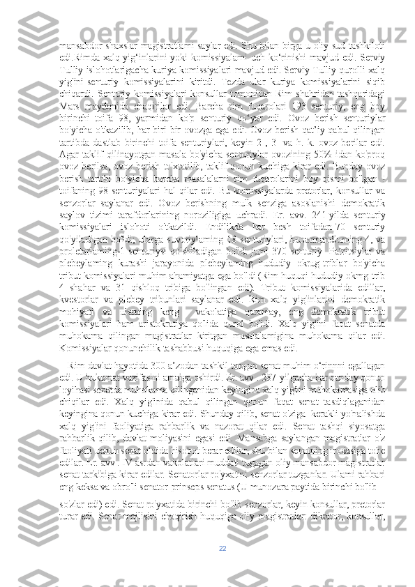 mansabdor shaxslar magistratlami saylar edi. Shu bilan birga u oliy sud tashkiloti
edi.Rimda xalq yig‘inlarini yoki komissiyalami  uch ko‘rinishi  mavjud edi. Serviy
Tulliy islohotlarigacha kuriya komissiyalari mavjud edi. Serviy Tulliy qurolli xalq
yig'ini-senturiy   komissiyalarini   kiritdi.   Tezda   ular   kuriya   komissiyalarini   siqib
chiqardi.   Senturiy   komissiyalari   konsullar   tomonidan   Rim   shahridan   tashqaridagi
Mars   maydonida   chaqirilar   edi.   Barcha   rim   fuqarolari   193   senturiy,   eng   boy
birinchi   toifa   98,   yarmidan   ko'p   senturiy   qo‘yar   edi.   Ovoz   berish   senturiylar
bo'yicha o'tkazilib, har  biri  bir  ovozga ega edi. Ovoz berish qat’iy qabul  qilingan
tartibda   dastlab   birinchi   toifa   senturiylari,   keyin   2-,   3-   va   h.   k.   ovoz   berilar   edi.
Agar   taklif   qilinayotgan   masala   bo'yicha   senturiylar   ovozining   50%   idan   ko'proq
ovoz  berilsa,  ovoz  berish   to'xtatilib,  taklif   qonun  kuchiga  kirar  edi.   Bunday  ovoz
berish   tartibi   bo'yicha   barcha   masalalarni   rim   fuqarolarini   boy   qismi   bo'lgan   I
toifaning   98   senturiyalari   hal   qilar   edi.   Bu   komissiyalarda   pretorlar,   konsullar   va
senzorlar   saylanar   edi.   Ovoz   berishning   mulk   senziga   asoslanishi   demokratik
saylov   tizimi   tarafdorlarining   noroziligiga   uchradi.   Er.   avv.   241-yilda   senturiy
komissiyalari   islohoti   o'tkazildi.   Endilikda   har   besh   toifadan-70   senturiy
qo'yiladigan   bo'ldi;   ularga   suvoriylaming   18   senturiylari,   hunarmandlarning-4,   va
proletarlaming-1   senturiysi   qo'shiladigan   bo'ldi   jami   370   senturiy     Patritsiylar   va
plebeylaming   kurashi   jarayonida   plebeylaming   hududiy   okrug-triblar   bo'yicha
tribut komissiyalari muhim ahamiyatga ega bo'ldi (Rim huquqi hududiy okmg-trib
4   shahar   va   31   qishloq   tribiga   bo'lingan   edi).   Tribut   komissiyalarida   edillar,
kvestorlar   va   plebey   tribunlari   saylanar   edi.   Rim   xalq   yig'inlarini   demokratik
mohiyati   va   ularning   keng     vakolatiga   qaramay,   eng   demokratik   tribut
komissiyalari   ham   aristokratiya   qo'lida   qurol   bo'ldi.   Xalq   yig'ini   faqat   senatda
muhokama   qilingan   magistratlar   kiritgan   masalalamigina   muhokama   qilar   edi.
Komissiyalar qonunchilik tashabbusi huquqiga ega emas edi.
    Rim davlat hayotida 300 a’zodan tashkil topgan senat muhim o‘rinnni egallagan
edi. U hukumat vazifasini amalga oshirdi. Er. avv . 287-yilgacha har qanday qonun
loyihasi senatda muhokama qilinganidan keyingina xalq yig'ini muhokamasiga olib
chiqilar   edi.   Xalq   yig'inida   qabul   qilingan   qonun   faqat   senat   tasdiqlaganidan
keyingina qonun kuchiga kirar edi. Shunday qilib, senat o'ziga  kerakli yo'nalishda
xalq   yig'ini   faoliyatiga   rahbarlik   va   nazorat   qilar   edi.   Senat   tashqi   siyosatga
rahbarlik   qilib,   davlat   moliyasini   egasi   edi.   Mansabga   saylangan   magistratlar   o'z
faoliyati uchun senat oldida hisobot berar edilar, shu bilan senatning irodasiga tobe
edilar. Er. avv . IV asrdan vakolatlari muddati tugagan oliy mansabdor magistratlar
senat tarkibiga kirar edilar. Senatorlar ro'yxatini senzorlar tuzganlar. Ulami rahbari
eng keksa va obro'li senator-prinseps senatus (U munozara paytida birinchi bo'lib 
so'zlar edi) edi. Senat ro'yxatida birinchi bo'lib senzorlar, keyin konsullar, pretorlar
turar edi. Senat majlisini chaqirish huquqiga oliy magistratlar: diktator, konsullar,
22 