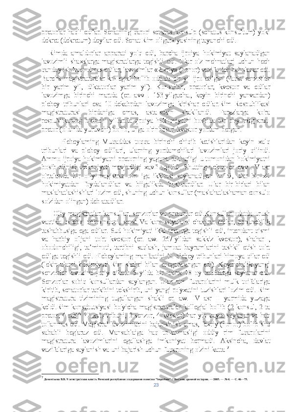 pretorlar   haqli   edilar.   Senatning   qarori   senatus   konsulp   (senatus   konsultum)   yoki
dekret (dekretum) deyilar edi. Senat Rim oligarxiyasining tayanchi edi.
    Rimda   amaldorlar   apparati   yo'q   edi,   barcha   ijroiya   hokimiyat   saylanadigan
lavozimli   shaxslarga-magistratlarga   tegishli   edi.   Ular   o'z   mehnatlari   uchun   hech
qanday ish haqi olmas edilar, lavozimlar «faxriy» (honor) vazifa deb baholanar edi.
Barcha   magistraturalar   kollegial   bo'lib   odatda   bir   yil   ijro   etilgan   (faqat   senzorlar
bir   yarim   yil,   diktatorlar   yarim   yil).   Konsullar,   pretorlar,   kvestor   va   edilar
lavozimga   birinchi   martda   (er.   avv   .   153-yilgacha.,   keyin   birinchi   yanvardan)
plebey   tribunlari   esa   10-dekabrdan   lavozimga   kirishar   edilar.Rim   Respublikasi
magistraturasi   birdaniga   emas,   asta-sekin   shakllandi.   Farazlarga   ko'ra
respublikaning   birinchi   yillarida   ijroiya   hoklimiyatni   boshida   bir   oliy   magistrat-
pretor (oldinda yuruvchi) bo'lib, unga o'rinbosari kvestor yordam bergan. 
          Plebeylaming   Muqaddas   toqqa   birinchi   chiqib   ketishlaridan   keyin   xalq
tribunlari   va   plebey   edillari,   ularning   yordamchilari   lavozimlari   joriy   qilindi.
Ammo ijroiya hokimiyatni pretorning yagona rahbarligi u tomonidan hokimiyatni
bosib  olinish  imkoniyati  mavjudligi   xavfi   tug'ildi.  Shutting  uchun  er.  avv  .  V  asr
o'rtalarida   bir   oily   magistrat   o'm   iga   ikkitasi   saylanadigan   bo'ldi,   ular   bir   xil
hokimiyatdan   foydalandilar   va   biigalikda   boshqardilar.   Ular   bir-birlari   bilan
maslahatlashishlari lozim edi, shuning uchun konsullar (maslahatlashaman consulo
so'zidan olingan) deb atadilar.  
         Oliy magistratlar  konsullar, senzorlar va pretorlar edi.Konsullar  odatda urush
vaqtida   qo'shin   qo'mondoni,   senat   Va   komissiyalami   chaqirar   edilar,   qonunchilik
tashabbusiga ega edilar. Sud hokimiyati ikki pretorga tegishli edi, intendant qismi
va   harbiy   o'ljani   to'rt   kvestor   (er.   aw.   267-yildan   sakkiz   kvestor),   shahar   ,
obodonchiligi,   ta’minoti,   tartibni   saqlash,   jamoat   bayramlarini   tashkil   etish   to'rt
edilga tegishli edi. Plebeylaming manfaatini 10 plebey tribunlari himoya qilar edi
(lekin   ulami   hokimiyati   Rim   shahri   bilan   chegaralangan   edi).   Keyinchalik   yangi
senzorlar   lavozimi   joriy   qilinib   5   yilda   bir   marta   18   oy   muddatga   saylanar   edi.
Senzorlar   sobiq   konsullardan   saylangan.   Ular   rim   fuqarolarini   mulk   toifalariga
kiritib, senatorlar tarkibini tekshirib, uni yangi ro'yxatini tuzishlari lozim edi. Rim
magistratura   tizimining   tugallangan   shakli   er.   aw.   IV   asr   II   yarmida   yuzaga
keldi.Rim   konstitutsiyasi   bo'yicha   magistraturalar   kollegial   bo'lib   (2   konsul,   2   ta
pretor, 4 edil^ 10 xalq tribuni, 2 senzor, 4 kvestor) har yili qayta saylanar  va haq
to'lanmas edi. Magistral lavozimlarini bajarish ish emas, faxriy (honor) bo'lib shu
sababli   beg'araz   edi.   Mansablaiga   haq   to'lanmasligi   oddiy   rim   fuqarolarini
magistratura   lavozimlarini   egallashga   imkoniyat   bermadi.   Aksincha,   davlat
vazifalariga saylanish va uni bajarish uchun fuqaroning o'zini katta  7
7
  Дементьева В.В. Магистратская власть Римской республики: содержание понятия "imperium" // Вестник древней истории. — 2005. — № 4. — С. 46—75.
23 