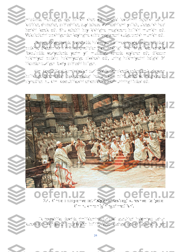 miqdorda   mablag'iga   ega   bo'lishi   shart   edi.   Chunki   lavozimni   bajarish   uchun
kotiblar, choparlar, qo'riqchilar, quyi tabaqa xizmatchilami yollab, ularga ish haqi
berishi   kerak   edi.   Shu   sababli   boy   kishigina   magistrant   bo'lishi   mumkin   edi.
Vakolatlarini topshiigandan keyingina sobiq magistratni sudga tortish mumkin edi.
        Ilk respublika davrida favqulodda hokimiyat tuzilmasi mavjud edi: oraliqdagi
podsho,   diktator   o'z   o'rinbosari,   otliqlar   qism   boshlig'i   bilan   biigalikda   senatda
favqulodda   vaziyatlarda   yarim   yil   muddatga   senatda   saylanar   edi;   diktator
hokimiyati   podsho   hokimiyatiga   o'xshash   edi,   uning   hokimiyatini   belgisi   24
liktordan tuzilgan faxriy qo'riqchi bo'lgan.
           Rim Respublikasi komissiyalari tuzilmasida demokratik an’analar kuchaygan
bo'lishiga   qaramasdan   boshqamvdagi   hal   qiluvchi   rolni   senat   va   magistratlar
o'ynadilar. Bu Rim  Respublikasini aristrokratik mazmunining ifodasi edi.
2.4. Rimda plebeylar va patritsiylar o‘rtasidagi kurash va Italiyada
Rim hukmronligining o‘rnatilishi.
            Ilk   respublika   davrida   rimliklarning   turli   xil   guruhlari   hokimiyat   uchun
kurashdilar.   Bir   guruhi   patritsiylar   bo‘lib,   katta   kuchga   ega   bo‘lgan   yirik   yer
24 