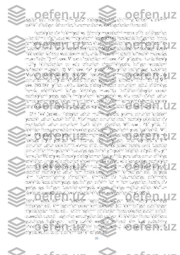 egalari   edi.   Boshqa   muhim   guruh   plebeylar   bo‘lib,   aholining   ko‘pchilik   qismini
tashkil qiladigan dehqonlar, hunarmandlar va savdogarlardan iborat edi.
          Patritsiylar   o‘z   hokimiyati   va   ijtirnoiy   mavqelarini   meros   qilib   qoldirganlar.
Ular  doimo o‘z  huquq va  imtiyozlarini   kengaytirish  harakatida  bo‘lganlar.  Biroq,
jamiyatda plebeylarni soni ortib borar, shu jihatdan ular ham Rimning to‘la-to‘kis
fuqarosi   bo‘lish   uchun   kurash   boshladilar.   Mazkur   tabaqalar   o   ‘rtasidagi   kurash
ikki asrdan ko‘proq vaqt davom etib, unda 3 bosqichni ajratib ko‘rsatish maqsadga
muvofiqdir: 1) mil. avv. VI asr o ‘rtalaridan-mil. avv. 494 -yilgacha. Bunda Serviy
Tulliy   islohatlaridan   to   xalq   tribunlari   o‘matilishigacha   bo‘lgan   voqealami
ko‘rsatish   mumkin.   2)   Mil.   avv.   494   yildan   444-   yillar   oralig‘idagi   kurashlar.
Mazkur   bosqichda   xalq   tribunlari   lavozimlari   o   ‘matilgan   vaqtdan   Kanuley
qonunlarining   joriy   etilishigacha   bo‘lgan   voqealarni   ko‘rsatish   o‘rinlidir.   3)   Mil.
avv.   385-287   -yillar.   Ushbu   davrda   plebeylar   qator   qonunlami   qabul   qildirishga
hamda   erkinliklami   ko‘lga   kiritishga   muvaffaq   bo‘ldilar.Plebeylar   asosan
patritsiylarni   yerga   egalik   imtiyozlarni   kamaytirish   va   shu   orqali   o‘zlari   uchun
jamoa yerlarini egallashga imkon berish, qarz foizlarini kamaytirish hamda siyosiy
tenglikka erishib, davlat mansablariga saylanish kabi talablami ilgari surdilar. 
    0‘n   ikki   jadval .   Plebeylar   uchun   muhim   g‘alaba   yozma   qonunlar   kodeksni
yaratish uchun kurash bo‘ldi. Yozilmagan qonunlar orqali  patritsiy aslzodalar  o‘z
manfaatlari   uchun   qonunlami   buzib   talqin   qilardilar.   Mil.   aw   .   451   yilda   10
kishidan iborat mansabdor shaxslar  guruhi Rim qonunlarini yoza boshlashdi. Mil.
aw . 449 -yilga kelib yangi qonunlar majmuasi vujudga keladi. Qonunlar 12 ta mis
lavhaga   o‘yib   yozilgan   va   Forumga   osib   qo‘yilgan.   Ular   keyinchalik   Rim
qonunlari   uchun   asos   bo‘lib   xizmat   qildi.   O   ln   ikki   jadval   barcha   ozod   fuqarolar
qonun bilan himoyalanish huquqiga ega boiish g ‘oyasini belgilab qo‘ydi. Shu yili
konsullar Valeriy va Goratsiy plebeylar manfaati yo‘lida yana uchta qonun qilishga
erishdilar. Unda xalq tribunlari shaxsining daxlsizligi, xalq kengashiga patritsiylar
qarorlari   ustidan   apellyatsiya   berish   huquqi   va   eng   muhimi,   plebeylar   kengashi
qarorlari   patritsiylar   uchun   ham   birdek   amal   qilinishi   ko‘rsatilgan   edi.   Italiyada
Rim   hukmronligining   o‘rnatilishi.   Rimliklar   o‘z   hukumatlariga   qo‘shimcha
ravishda   katta   ahamiyatga   ega   bo‘lgan   qo‘shin   lari   m   ham   tuzganlar.   Barcha   o‘z
yeriga   ega   bo‘lgan   fuqarolar   armiyada   xizmat   qilishga   majbur   edilar.   Ma’lum
davlat muassasalaridagi lavozimlarda ishlashni xohlaganlar o‘n yil ishlab 
berishi   kerak   edi.   Rim   askarlari   legion   deb   atalgan   katta   harbiy   qismlarga
birlashgan edi. Rim legionlari asosan soni taxminan 500 kishi bo‘lgan qurollangan
piyodalardan iborat edi. Har bir legionni otliqlardan iborat askarlar guruhi qoilab-
quvvatlab turardi. Legionlar senturiyalar deb atalgan 80 kishidan iborat kichikroq
guruhlarga   bo‘lingan.   Harbiy   tuzilish   va   jang   mahorati   Rim   kuch-qudratining
o‘sishida   hal   qiluvchi   omillardan   biri   bo‘lgan.   Romul   davridayoq   3000   kishilik
piyoda va 300 ta otliq qo‘shin tashkil etilgan edi.
25 